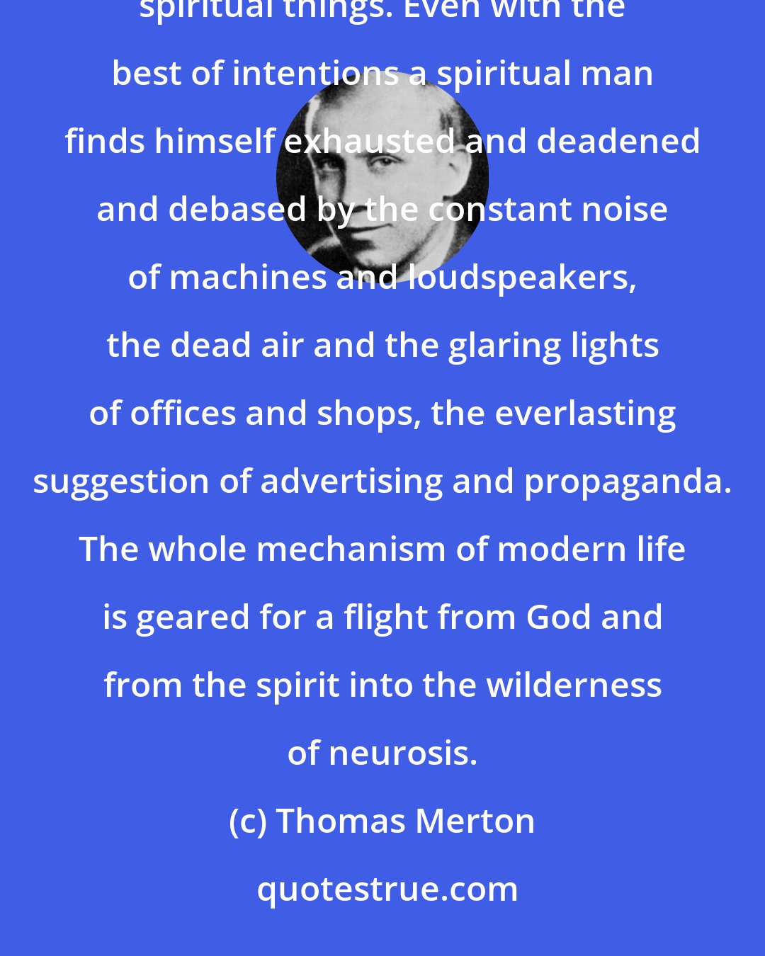 Thomas Merton: Everything in modern city life is calculated to keep man from entering into himself and thinking about spiritual things. Even with the best of intentions a spiritual man finds himself exhausted and deadened and debased by the constant noise of machines and loudspeakers, the dead air and the glaring lights of offices and shops, the everlasting suggestion of advertising and propaganda. The whole mechanism of modern life is geared for a flight from God and from the spirit into the wilderness of neurosis.