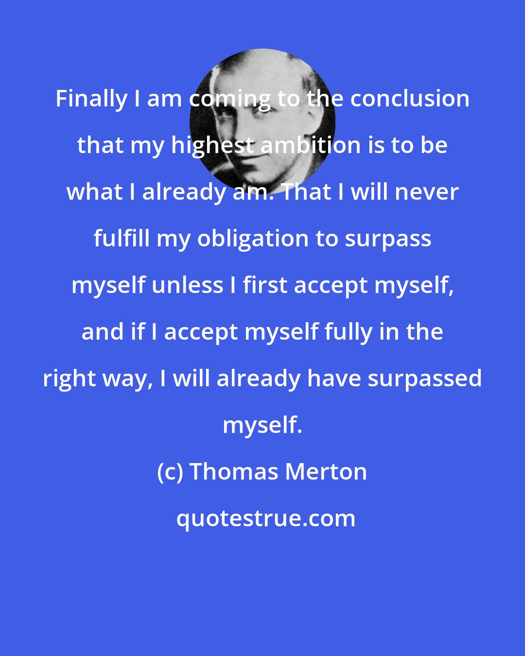 Thomas Merton: Finally I am coming to the conclusion that my highest ambition is to be what I already am. That I will never fulfill my obligation to surpass myself unless I first accept myself, and if I accept myself fully in the right way, I will already have surpassed myself.