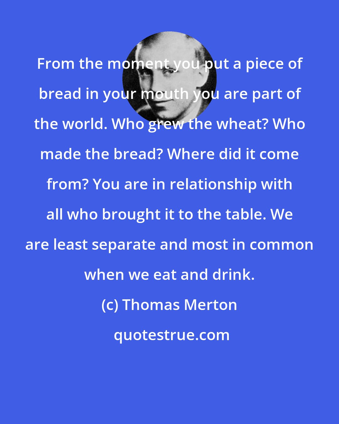 Thomas Merton: From the moment you put a piece of bread in your mouth you are part of the world. Who grew the wheat? Who made the bread? Where did it come from? You are in relationship with all who brought it to the table. We are least separate and most in common when we eat and drink.