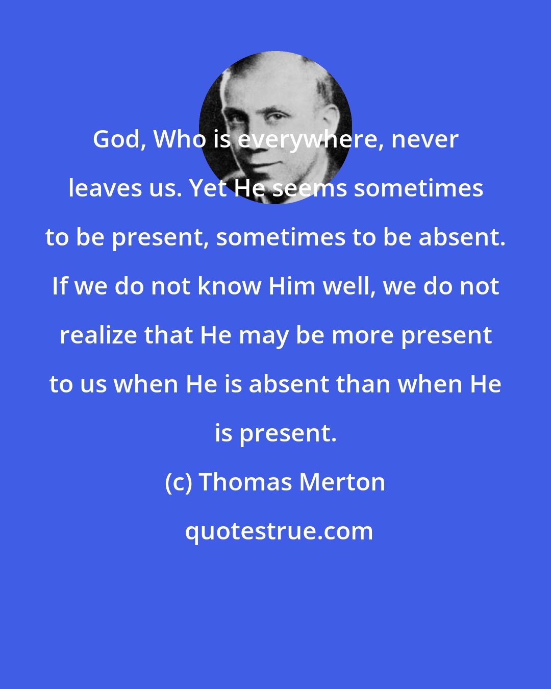 Thomas Merton: God, Who is everywhere, never leaves us. Yet He seems sometimes to be present, sometimes to be absent. If we do not know Him well, we do not realize that He may be more present to us when He is absent than when He is present.