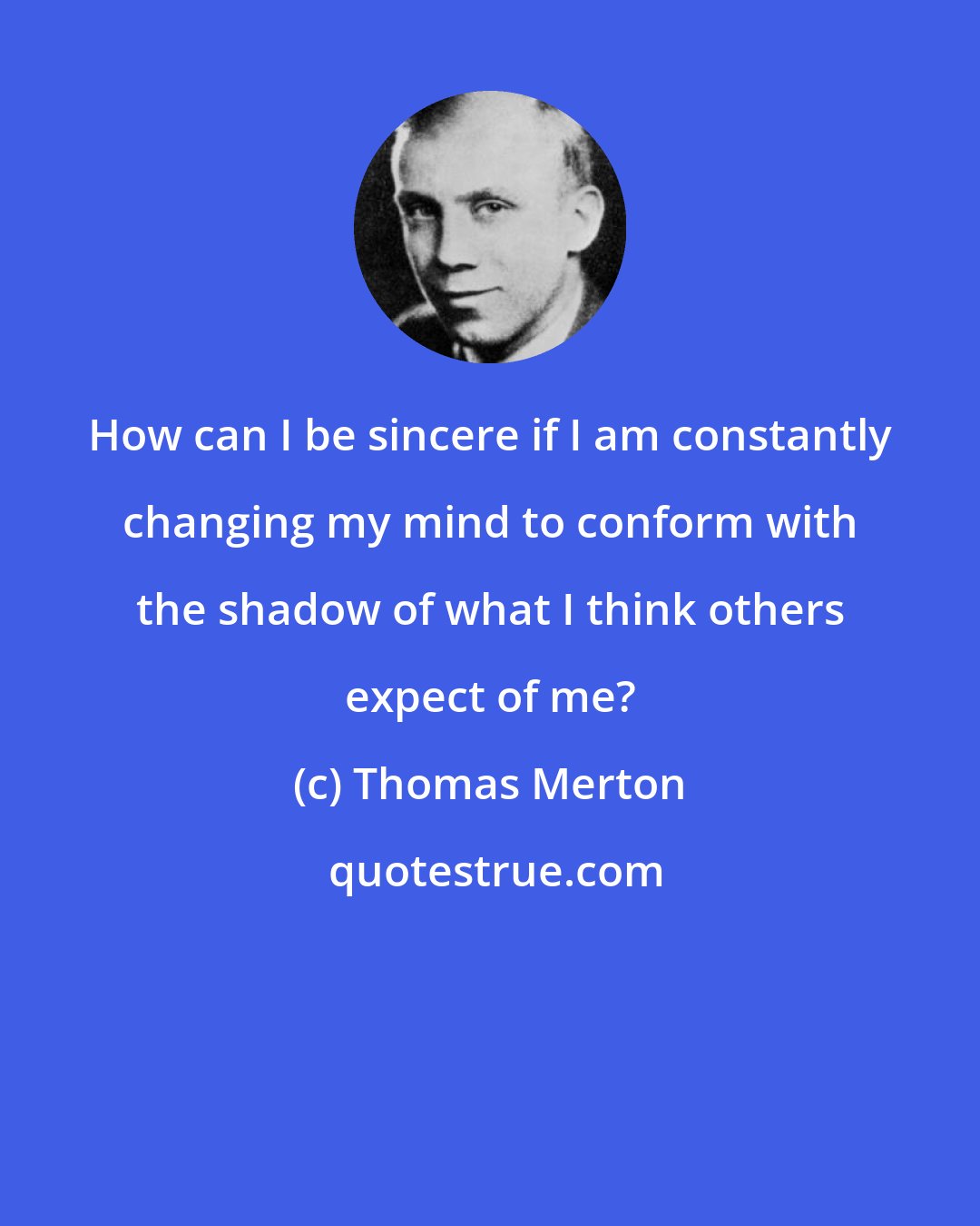 Thomas Merton: How can I be sincere if I am constantly changing my mind to conform with the shadow of what I think others expect of me?