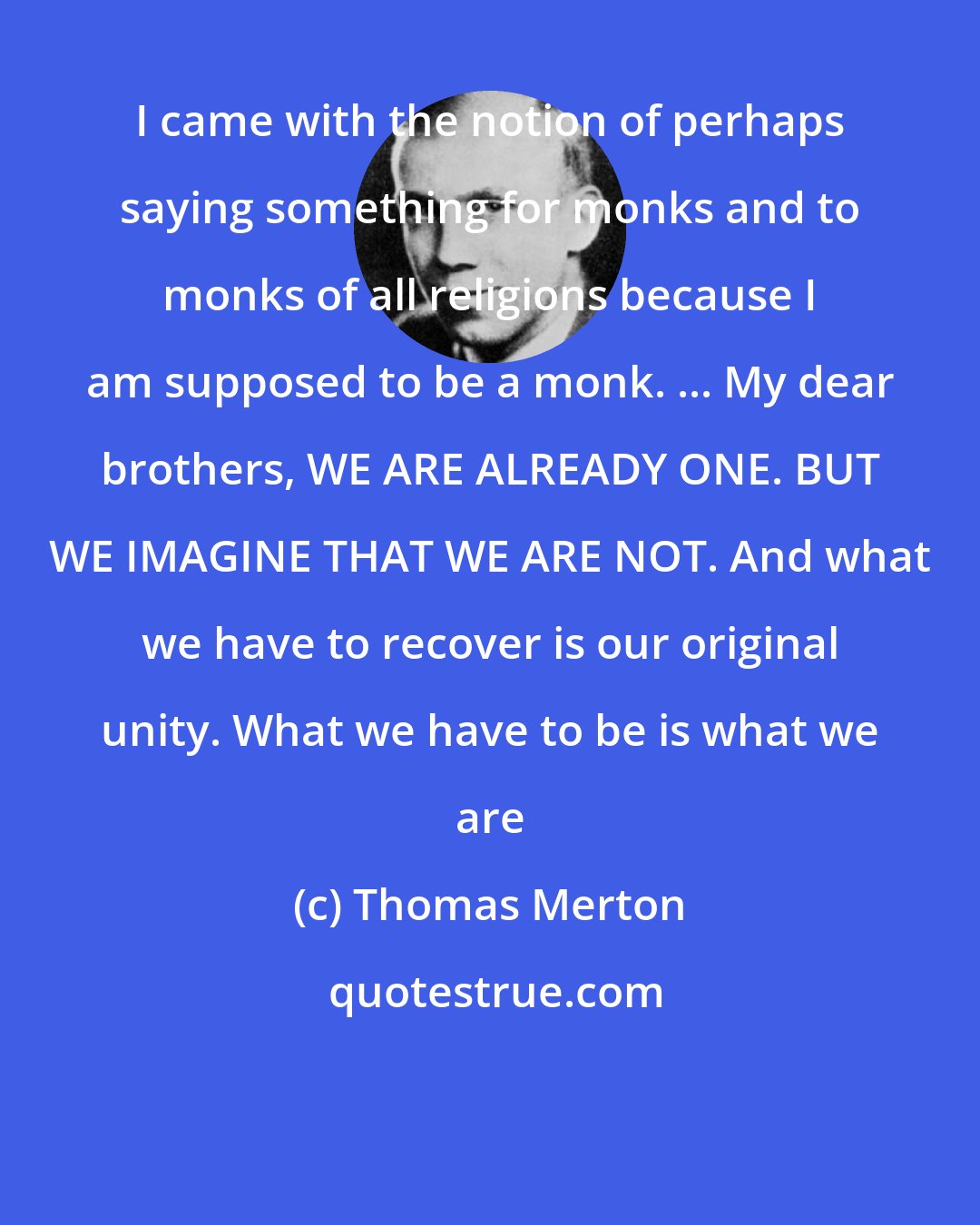 Thomas Merton: I came with the notion of perhaps saying something for monks and to monks of all religions because I am supposed to be a monk. ... My dear brothers, WE ARE ALREADY ONE. BUT WE IMAGINE THAT WE ARE NOT. And what we have to recover is our original unity. What we have to be is what we are