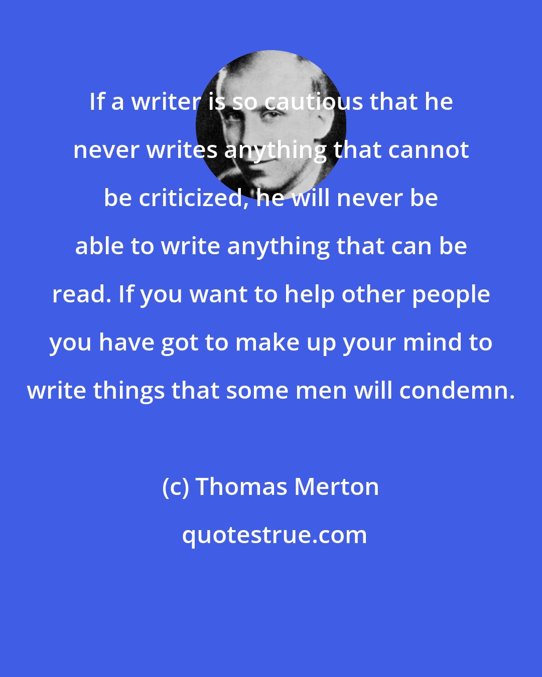 Thomas Merton: If a writer is so cautious that he never writes anything that cannot be criticized, he will never be able to write anything that can be read. If you want to help other people you have got to make up your mind to write things that some men will condemn.