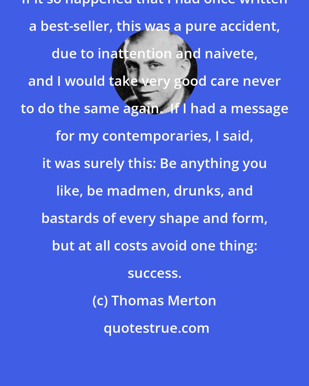 Thomas Merton: If it so happened that I had once written a best-seller, this was a pure accident, due to inattention and naivete, and I would take very good care never to do the same again.  If I had a message for my contemporaries, I said, it was surely this: Be anything you like, be madmen, drunks, and bastards of every shape and form, but at all costs avoid one thing: success.