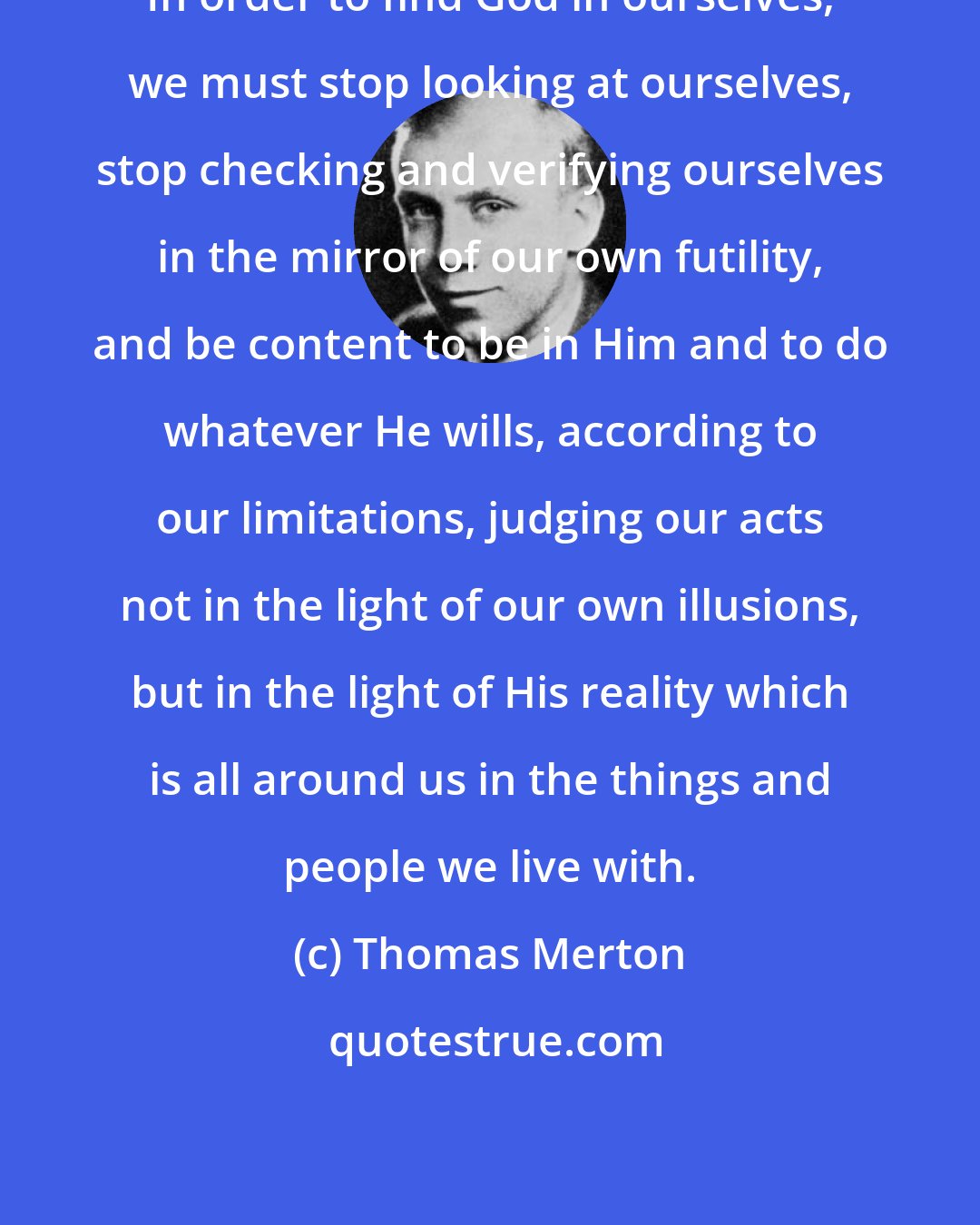 Thomas Merton: In order to find God in ourselves, we must stop looking at ourselves, stop checking and verifying ourselves in the mirror of our own futility, and be content to be in Him and to do whatever He wills, according to our limitations, judging our acts not in the light of our own illusions, but in the light of His reality which is all around us in the things and people we live with.