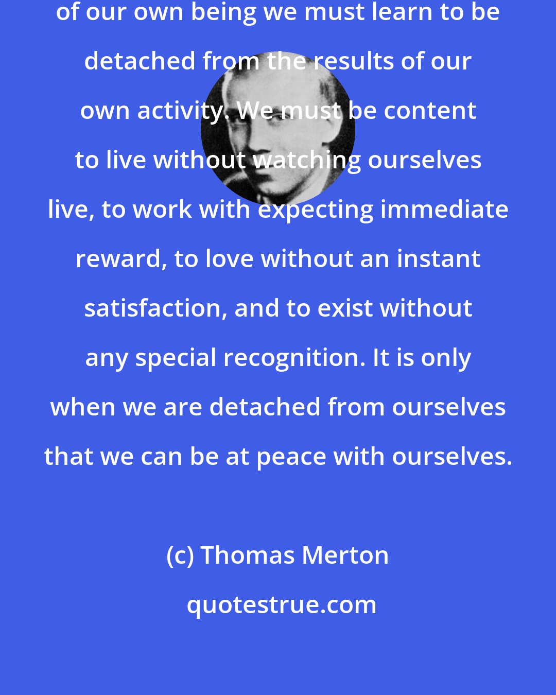 Thomas Merton: In order to settle down in the quiet of our own being we must learn to be detached from the results of our own activity. We must be content to live without watching ourselves live, to work with expecting immediate reward, to love without an instant satisfaction, and to exist without any special recognition. It is only when we are detached from ourselves that we can be at peace with ourselves.