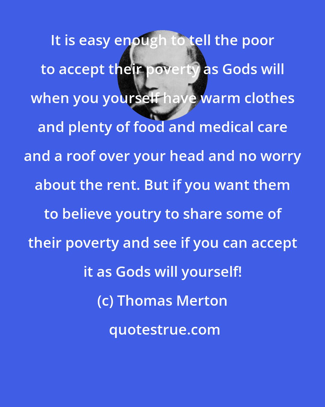 Thomas Merton: It is easy enough to tell the poor to accept their poverty as Gods will when you yourself have warm clothes and plenty of food and medical care and a roof over your head and no worry about the rent. But if you want them to believe youtry to share some of their poverty and see if you can accept it as Gods will yourself!