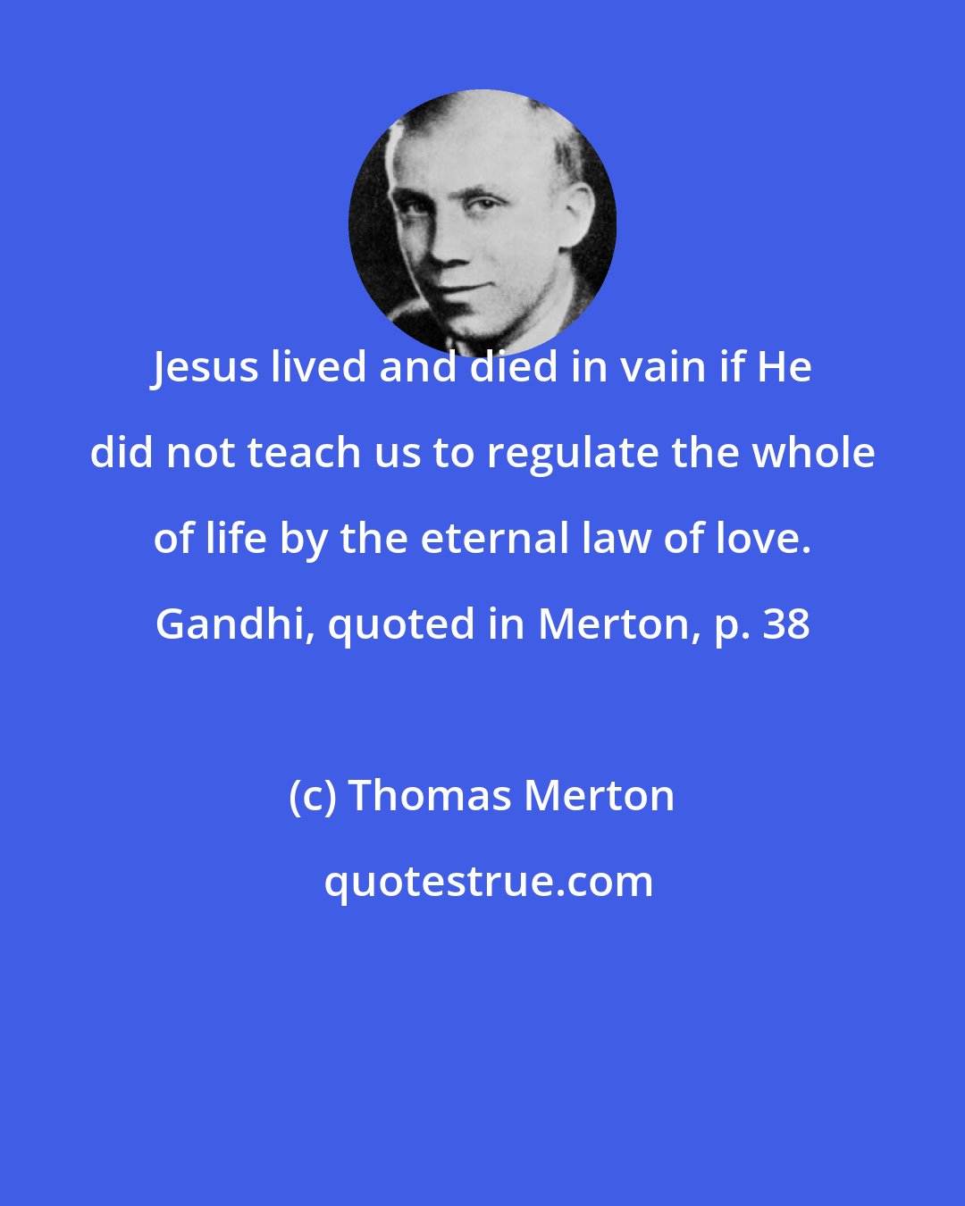 Thomas Merton: Jesus lived and died in vain if He did not teach us to regulate the whole of life by the eternal law of love. Gandhi, quoted in Merton, p. 38