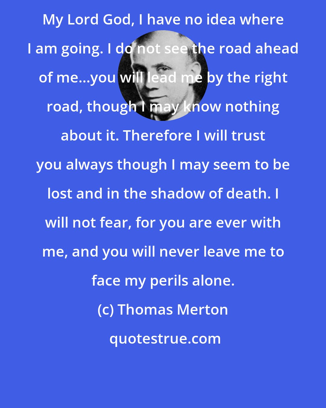 Thomas Merton: My Lord God, I have no idea where I am going. I do not see the road ahead of me...you will lead me by the right road, though I may know nothing about it. Therefore I will trust you always though I may seem to be lost and in the shadow of death. I will not fear, for you are ever with me, and you will never leave me to face my perils alone.