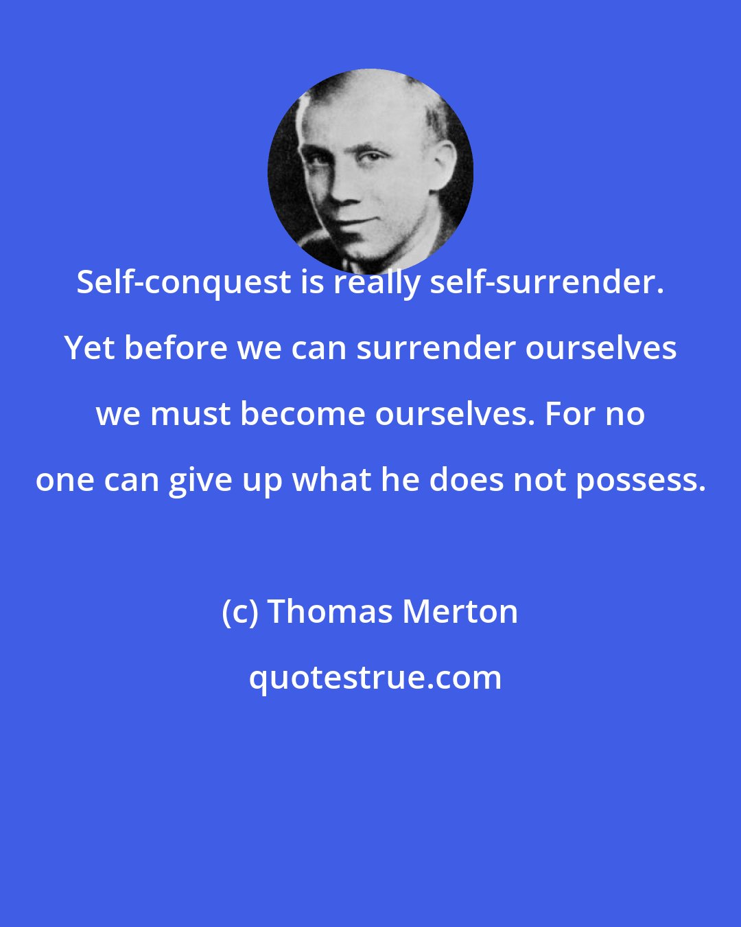 Thomas Merton: Self-conquest is really self-surrender. Yet before we can surrender ourselves we must become ourselves. For no one can give up what he does not possess.