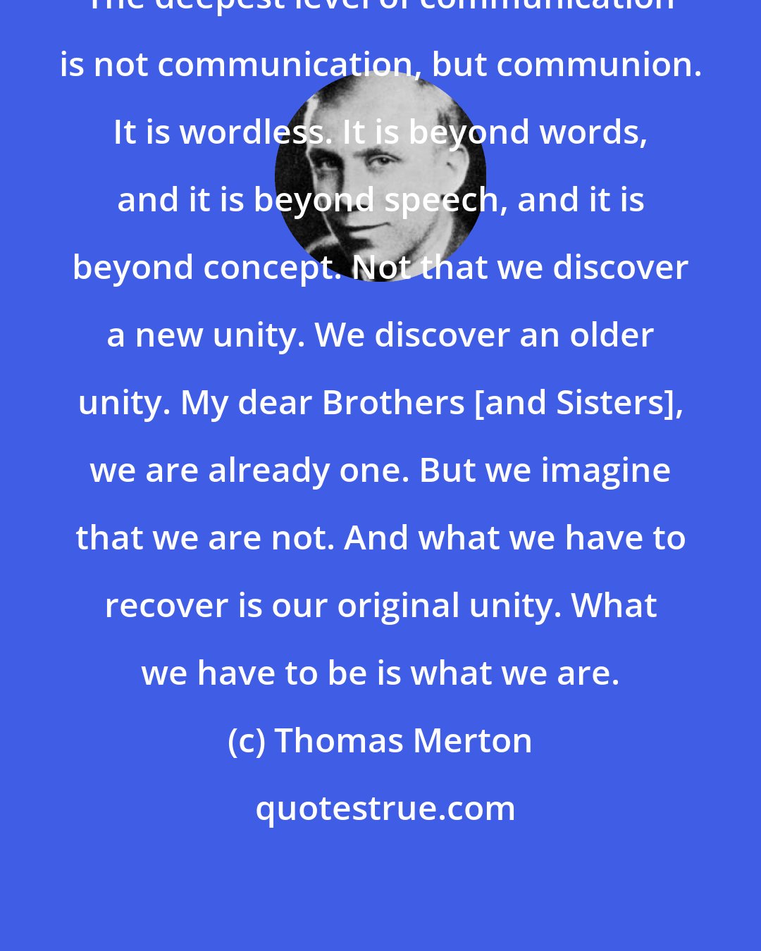 Thomas Merton: The deepest level of communication is not communication, but communion. It is wordless. It is beyond words, and it is beyond speech, and it is beyond concept. Not that we discover a new unity. We discover an older unity. My dear Brothers [and Sisters], we are already one. But we imagine that we are not. And what we have to recover is our original unity. What we have to be is what we are.