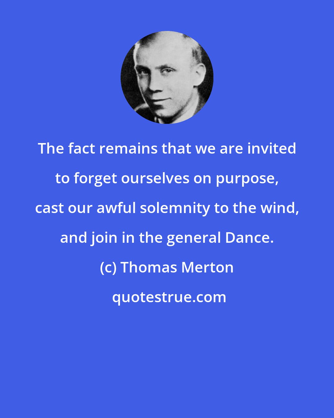 Thomas Merton: The fact remains that we are invited to forget ourselves on purpose, cast our awful solemnity to the wind, and join in the general Dance.