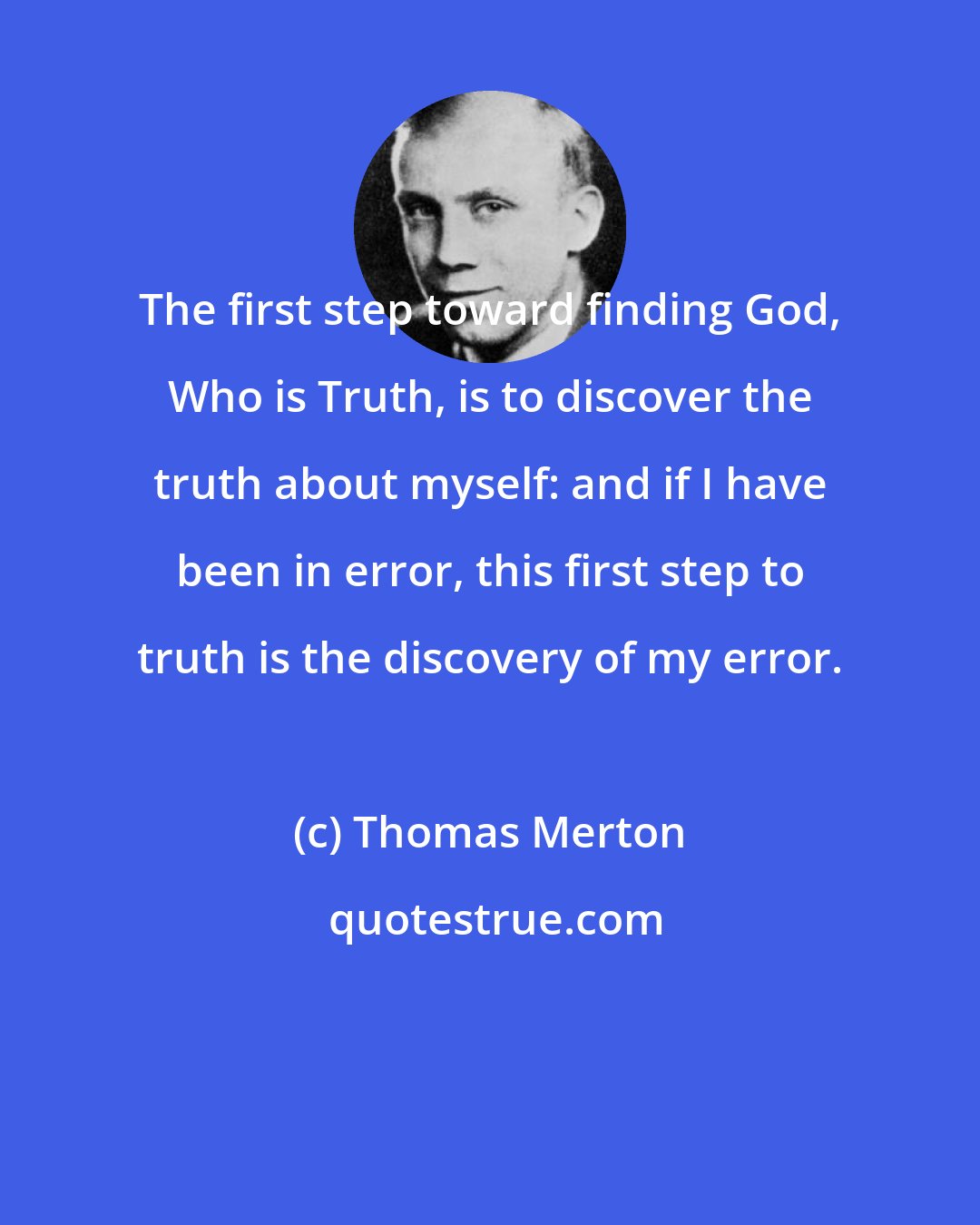 Thomas Merton: The first step toward finding God, Who is Truth, is to discover the truth about myself: and if I have been in error, this first step to truth is the discovery of my error.