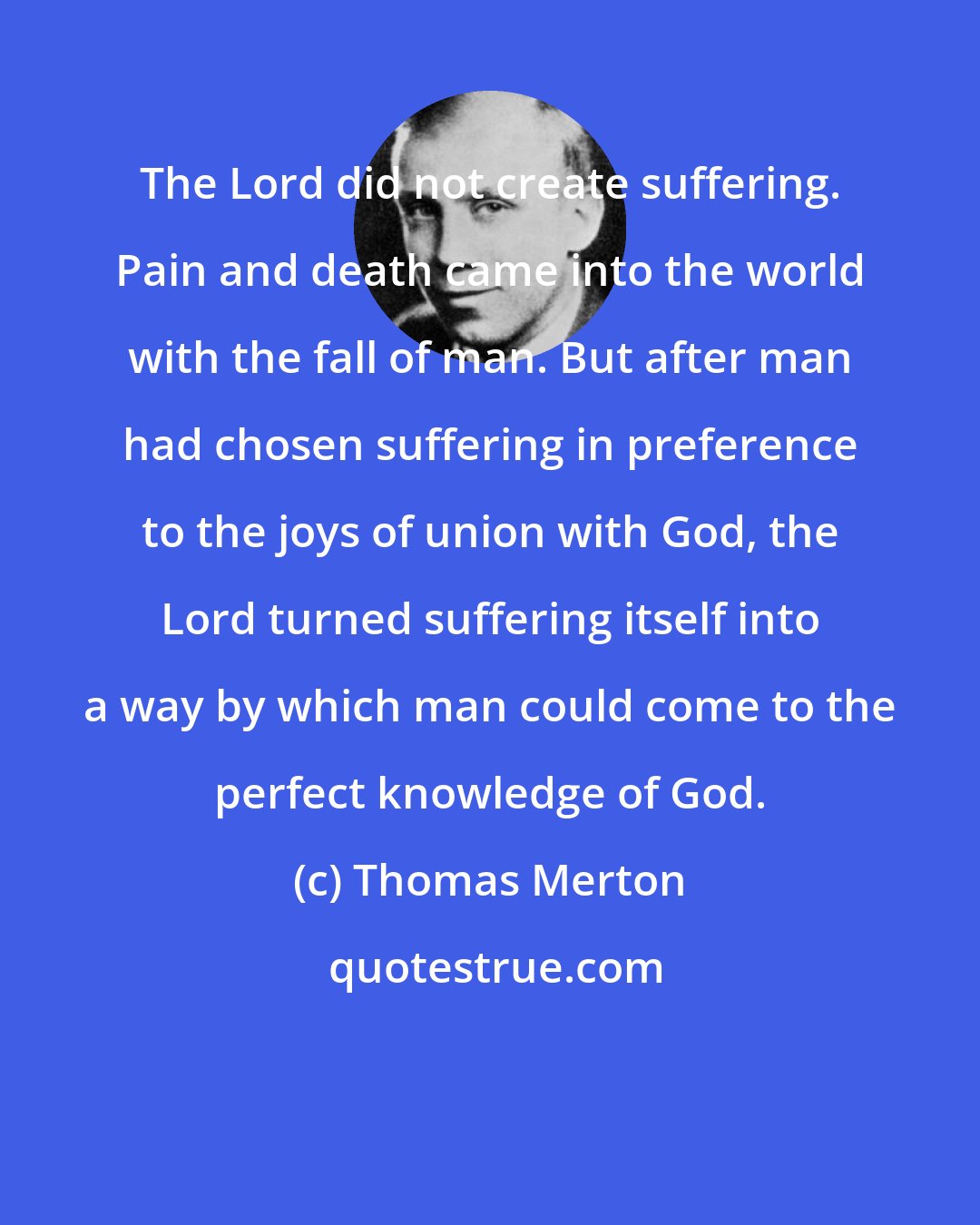 Thomas Merton: The Lord did not create suffering. Pain and death came into the world with the fall of man. But after man had chosen suffering in preference to the joys of union with God, the Lord turned suffering itself into a way by which man could come to the perfect knowledge of God.