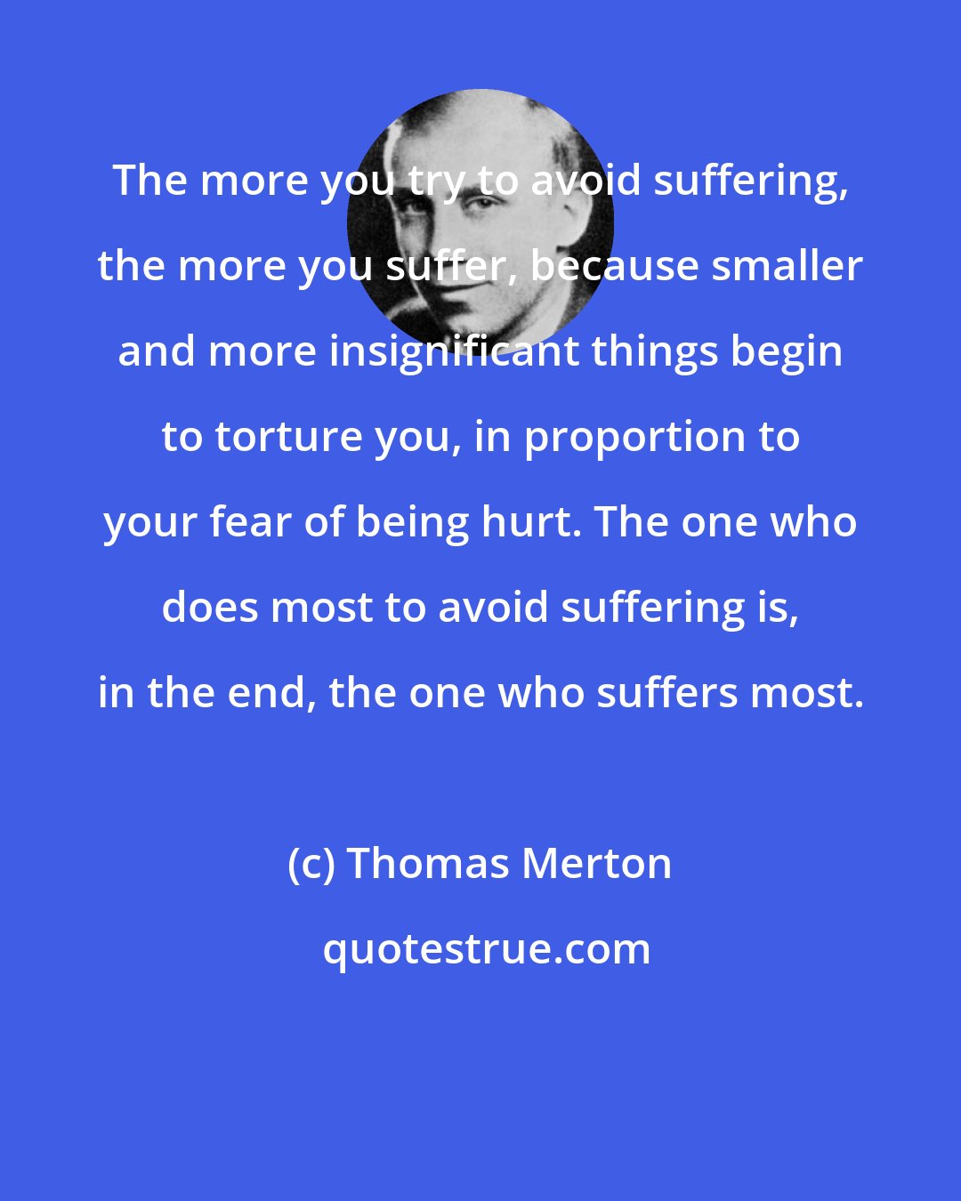 Thomas Merton: The more you try to avoid suffering, the more you suffer, because smaller and more insignificant things begin to torture you, in proportion to your fear of being hurt. The one who does most to avoid suffering is, in the end, the one who suffers most.