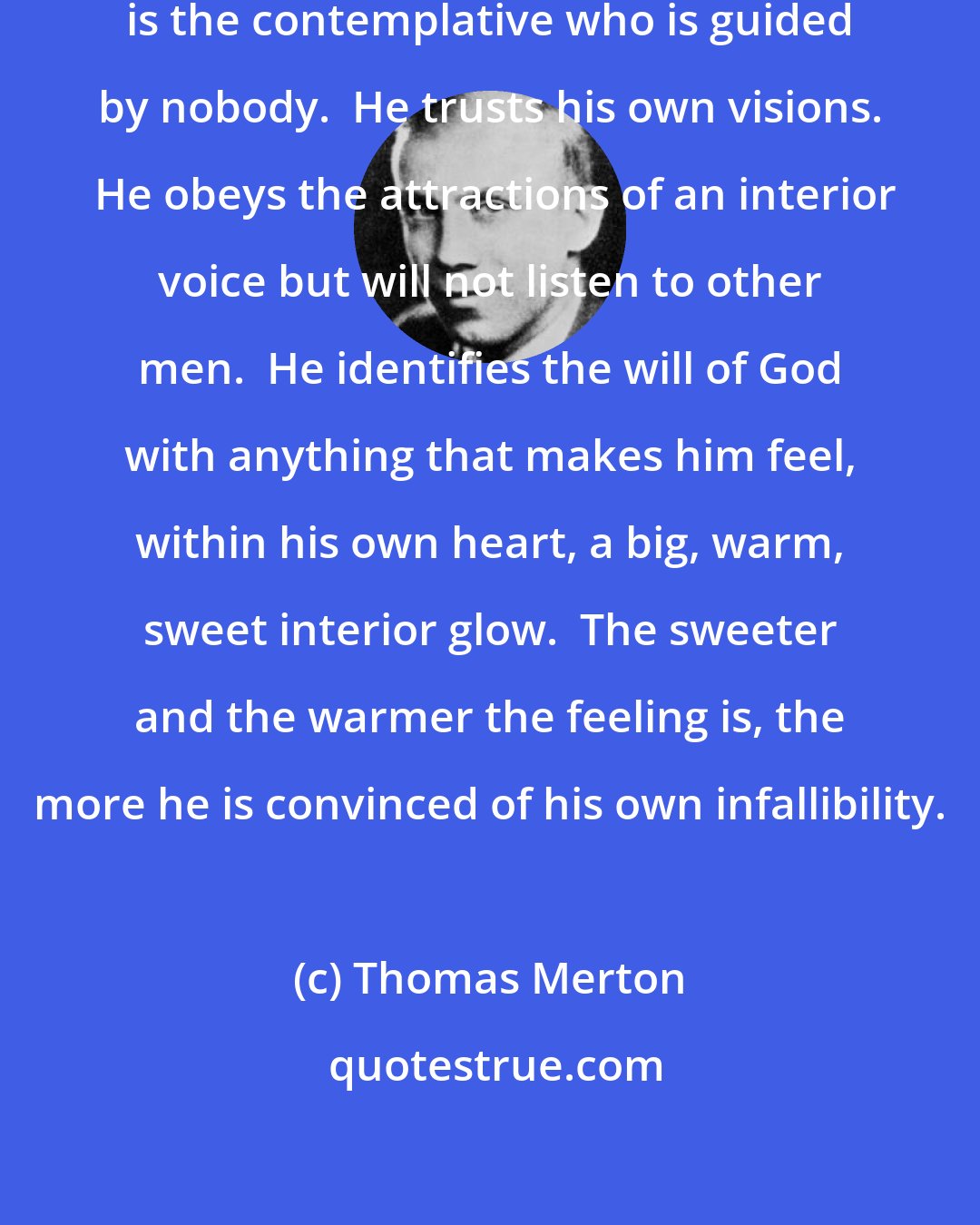 Thomas Merton: The most dangerous man in the world is the contemplative who is guided by nobody.  He trusts his own visions.  He obeys the attractions of an interior voice but will not listen to other men.  He identifies the will of God with anything that makes him feel, within his own heart, a big, warm, sweet interior glow.  The sweeter and the warmer the feeling is, the more he is convinced of his own infallibility.