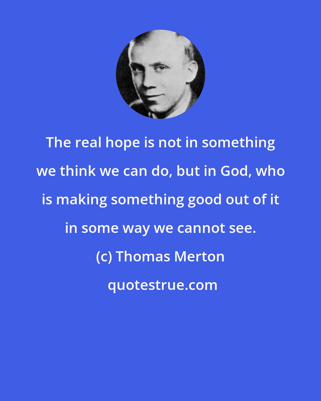 Thomas Merton: The real hope is not in something we think we can do, but in God, who is making something good out of it in some way we cannot see.