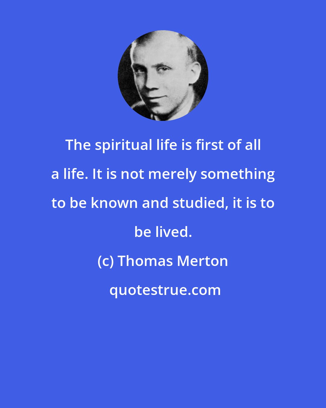 Thomas Merton: The spiritual life is first of all a life. It is not merely something to be known and studied, it is to be lived.