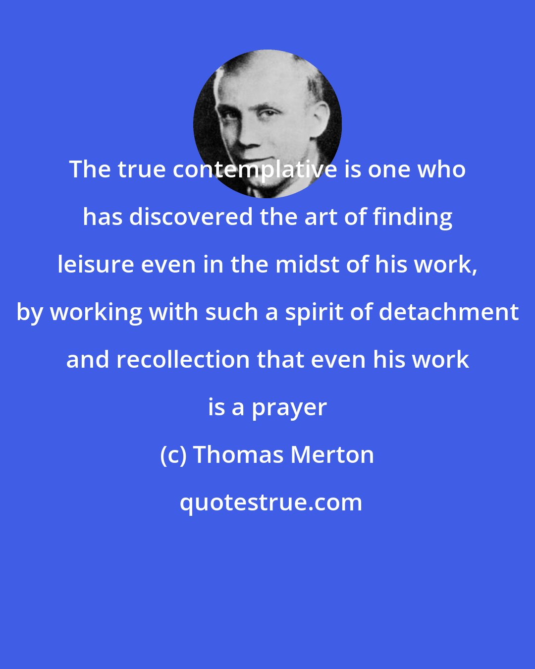 Thomas Merton: The true contemplative is one who has discovered the art of finding leisure even in the midst of his work, by working with such a spirit of detachment and recollection that even his work is a prayer