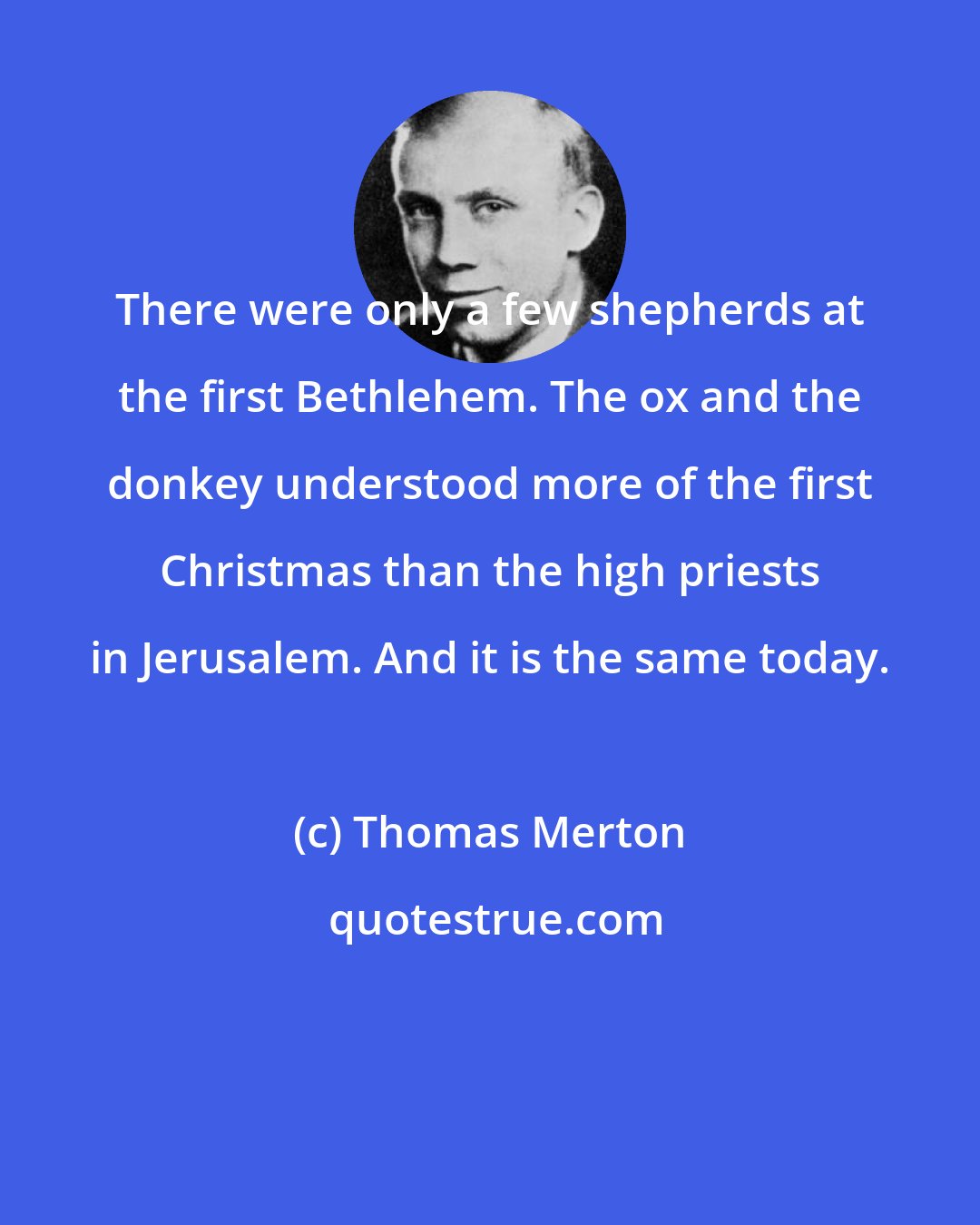 Thomas Merton: There were only a few shepherds at the first Bethlehem. The ox and the donkey understood more of the first Christmas than the high priests in Jerusalem. And it is the same today.