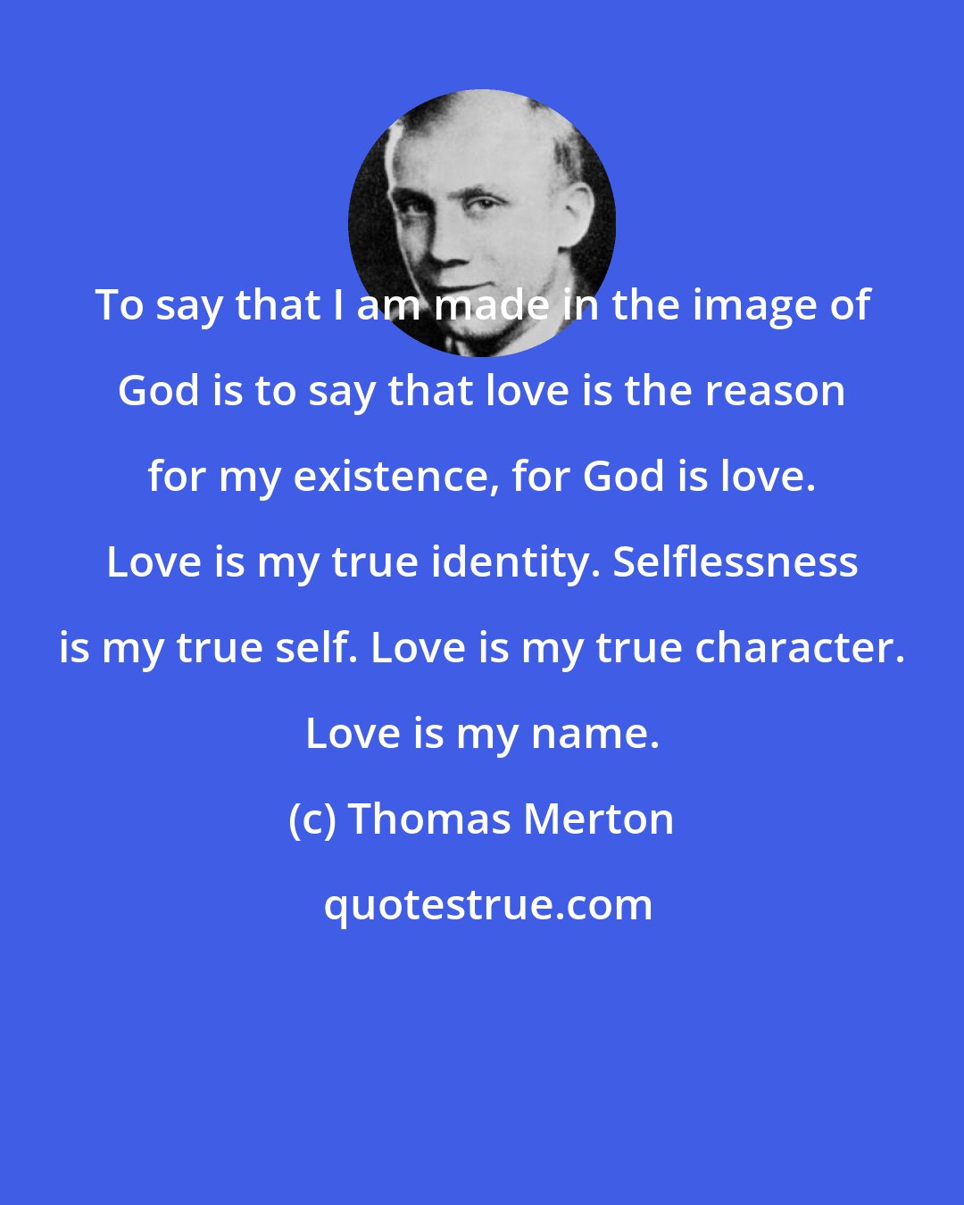 Thomas Merton: To say that I am made in the image of God is to say that love is the reason for my existence, for God is love. Love is my true identity. Selflessness is my true self. Love is my true character. Love is my name.