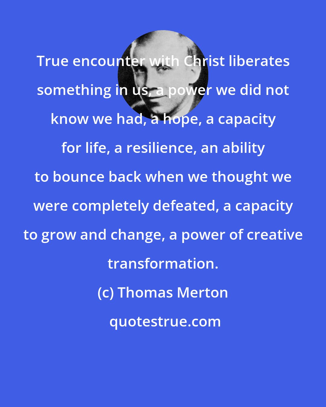 Thomas Merton: True encounter with Christ liberates something in us, a power we did not know we had, a hope, a capacity for life, a resilience, an ability to bounce back when we thought we were completely defeated, a capacity to grow and change, a power of creative transformation.