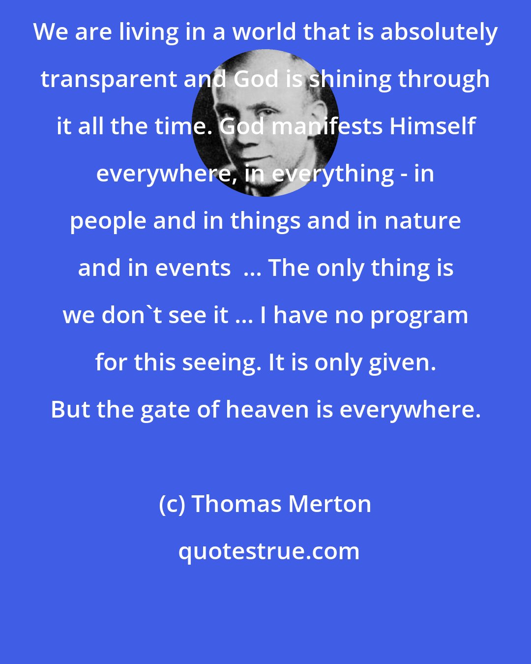 Thomas Merton: We are living in a world that is absolutely transparent and God is shining through it all the time. God manifests Himself everywhere, in everything - in people and in things and in nature and in events  ... The only thing is we don't see it ... I have no program for this seeing. It is only given. But the gate of heaven is everywhere.