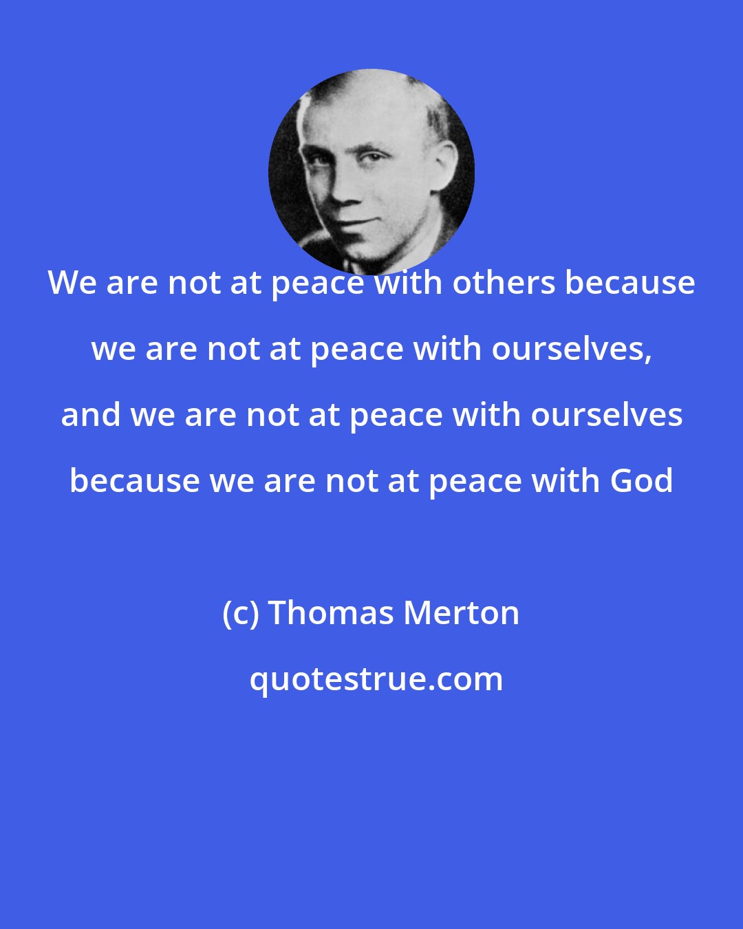 Thomas Merton: We are not at peace with others because we are not at peace with ourselves, and we are not at peace with ourselves because we are not at peace with God