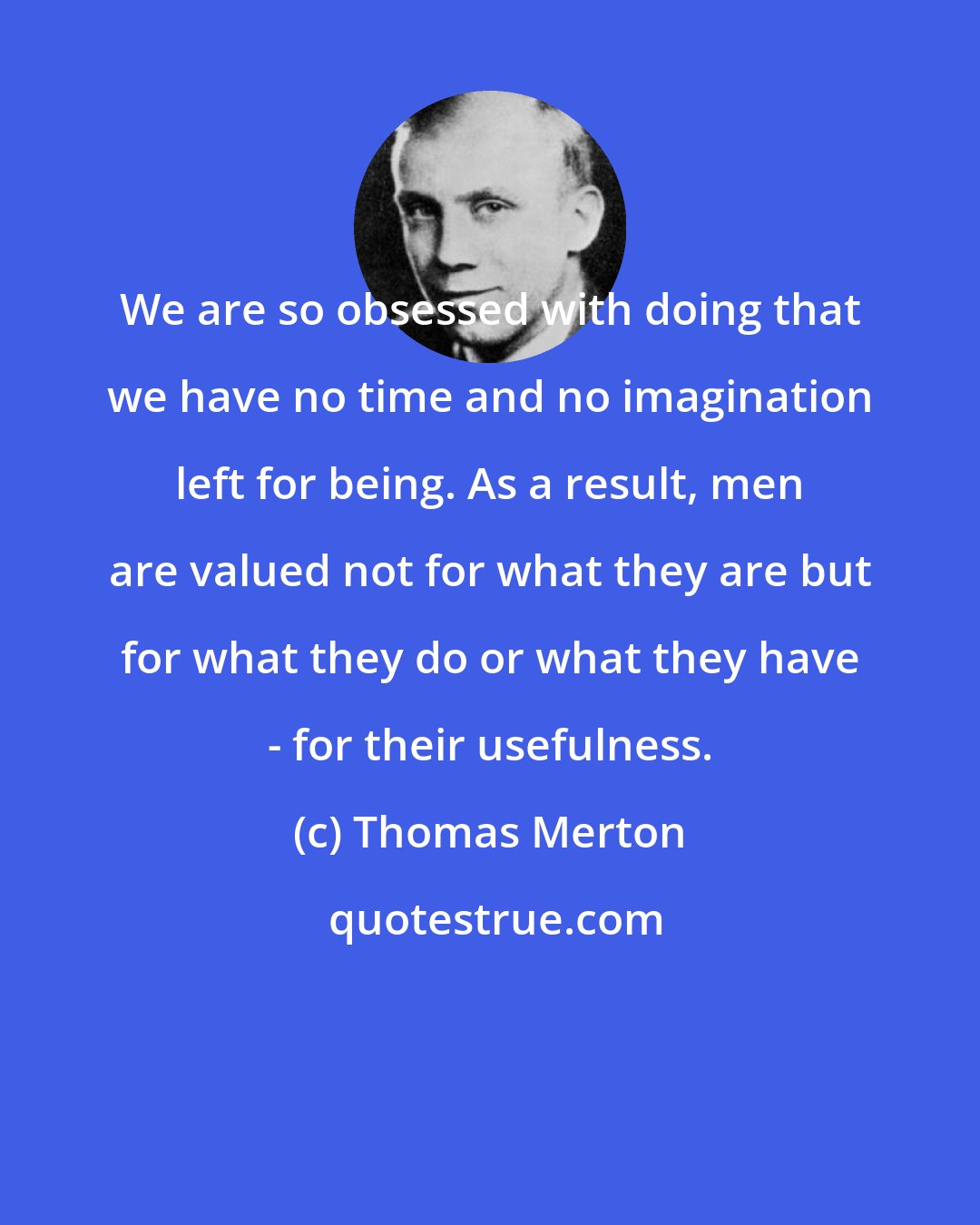 Thomas Merton: We are so obsessed with doing that we have no time and no imagination left for being. As a result, men are valued not for what they are but for what they do or what they have - for their usefulness.