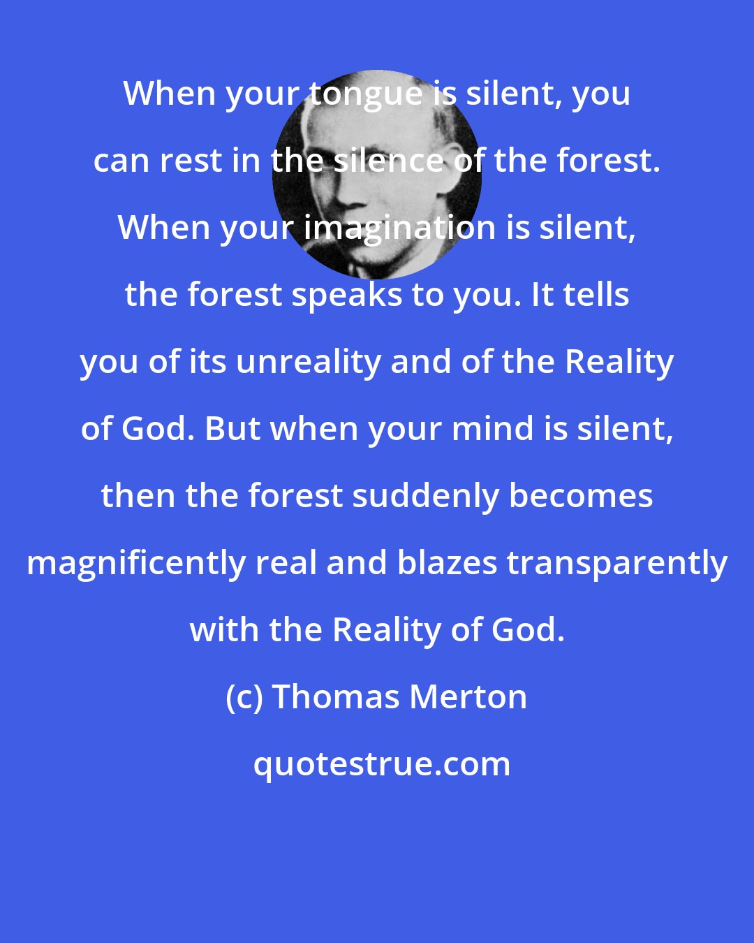 Thomas Merton: When your tongue is silent, you can rest in the silence of the forest. When your imagination is silent, the forest speaks to you. It tells you of its unreality and of the Reality of God. But when your mind is silent, then the forest suddenly becomes magnificently real and blazes transparently with the Reality of God.