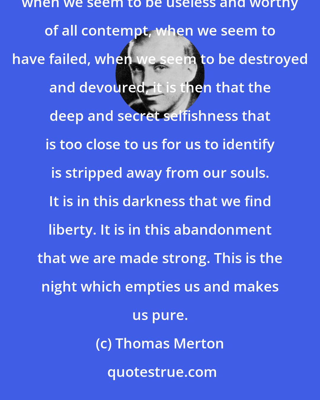 Thomas Merton: And it is in this darkness, when there is nothing left in us that can please or comfort our own minds, when we seem to be useless and worthy of all contempt, when we seem to have failed, when we seem to be destroyed and devoured, it is then that the deep and secret selfishness that is too close to us for us to identify is stripped away from our souls. It is in this darkness that we find liberty. It is in this abandonment that we are made strong. This is the night which empties us and makes us pure.