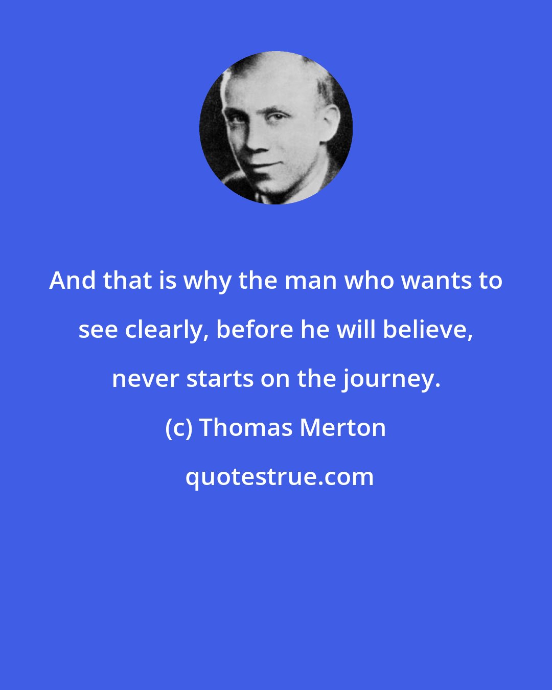 Thomas Merton: And that is why the man who wants to see clearly, before he will believe, never starts on the journey.