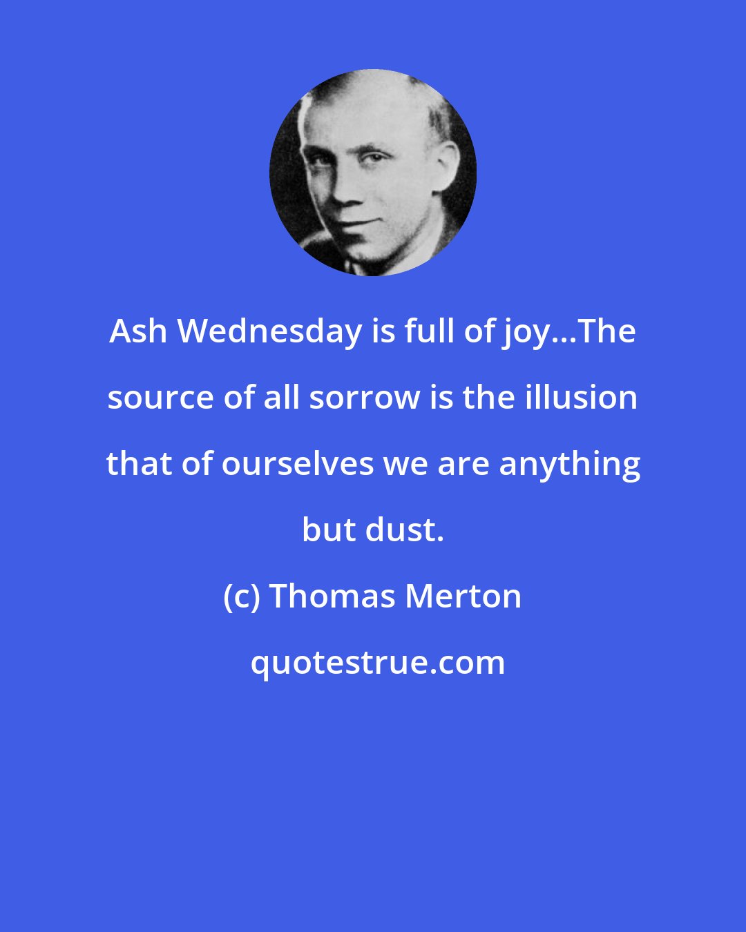 Thomas Merton: Ash Wednesday is full of joy...The source of all sorrow is the illusion that of ourselves we are anything but dust.