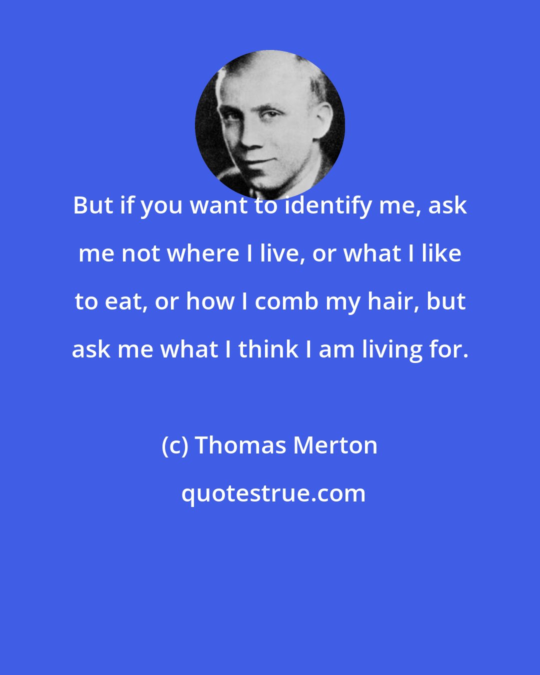 Thomas Merton: But if you want to identify me, ask me not where I live, or what I like to eat, or how I comb my hair, but ask me what I think I am living for.