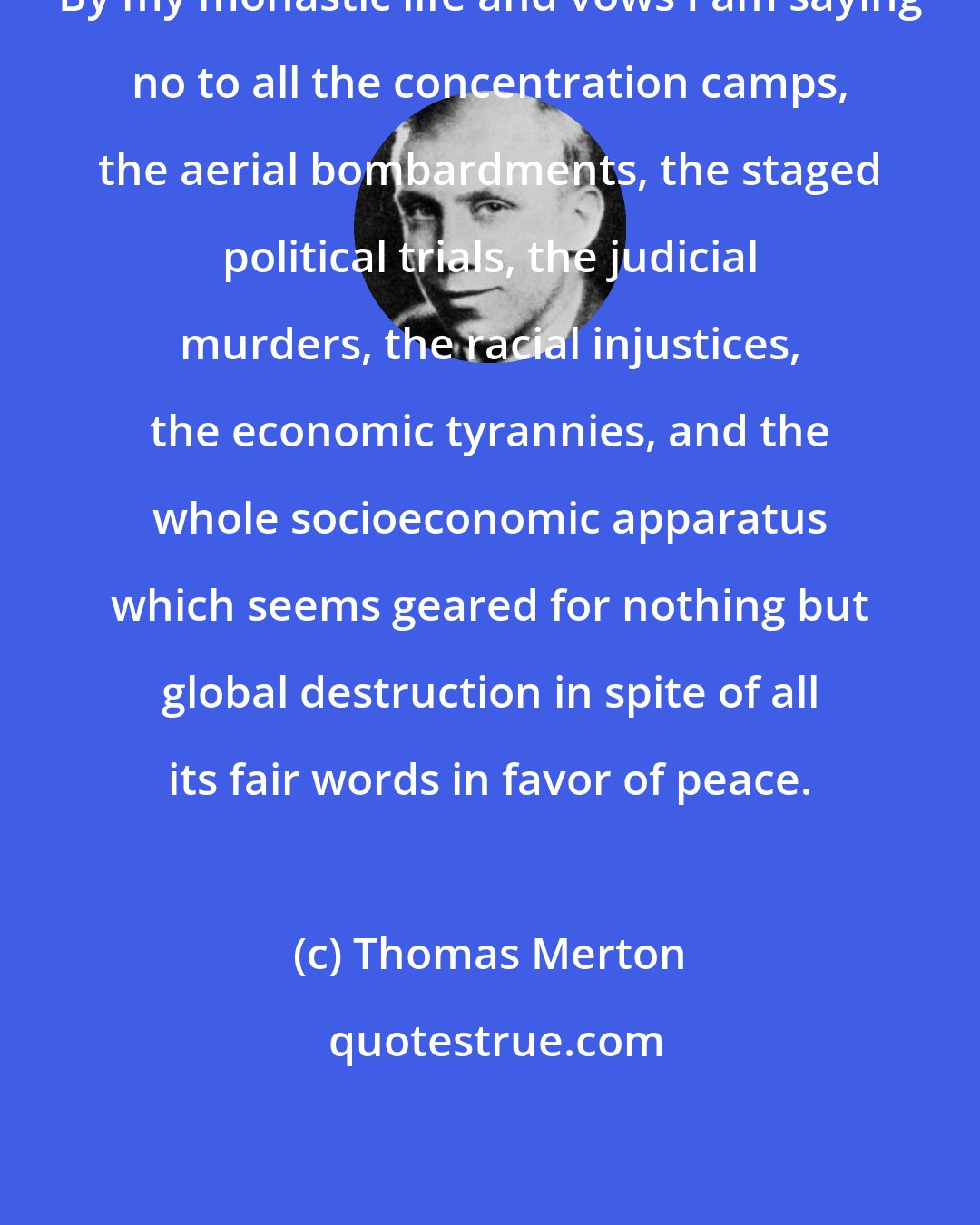 Thomas Merton: By my monastic life and vows I am saying no to all the concentration camps, the aerial bombardments, the staged political trials, the judicial murders, the racial injustices, the economic tyrannies, and the whole socioeconomic apparatus which seems geared for nothing but global destruction in spite of all its fair words in favor of peace.