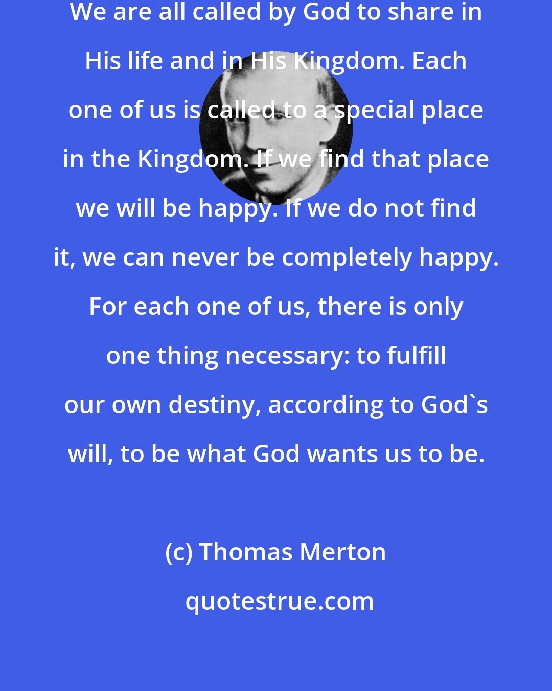 Thomas Merton: Each one of us has some kind of vocation. We are all called by God to share in His life and in His Kingdom. Each one of us is called to a special place in the Kingdom. If we find that place we will be happy. If we do not find it, we can never be completely happy. For each one of us, there is only one thing necessary: to fulfill our own destiny, according to God's will, to be what God wants us to be.