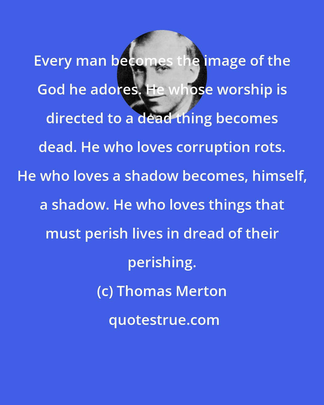 Thomas Merton: Every man becomes the image of the God he adores. He whose worship is directed to a dead thing becomes dead. He who loves corruption rots. He who loves a shadow becomes, himself, a shadow. He who loves things that must perish lives in dread of their perishing.