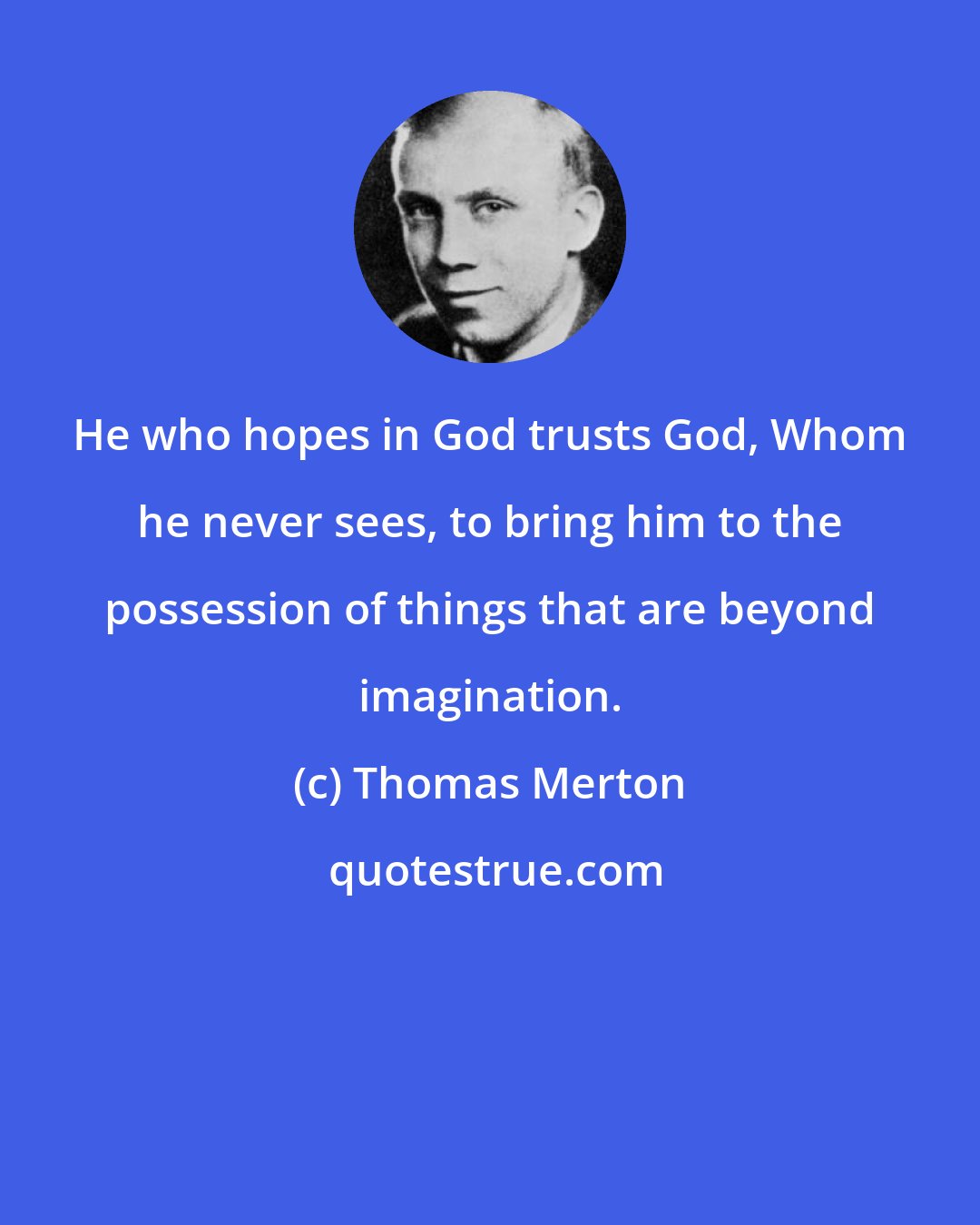 Thomas Merton: He who hopes in God trusts God, Whom he never sees, to bring him to the possession of things that are beyond imagination.