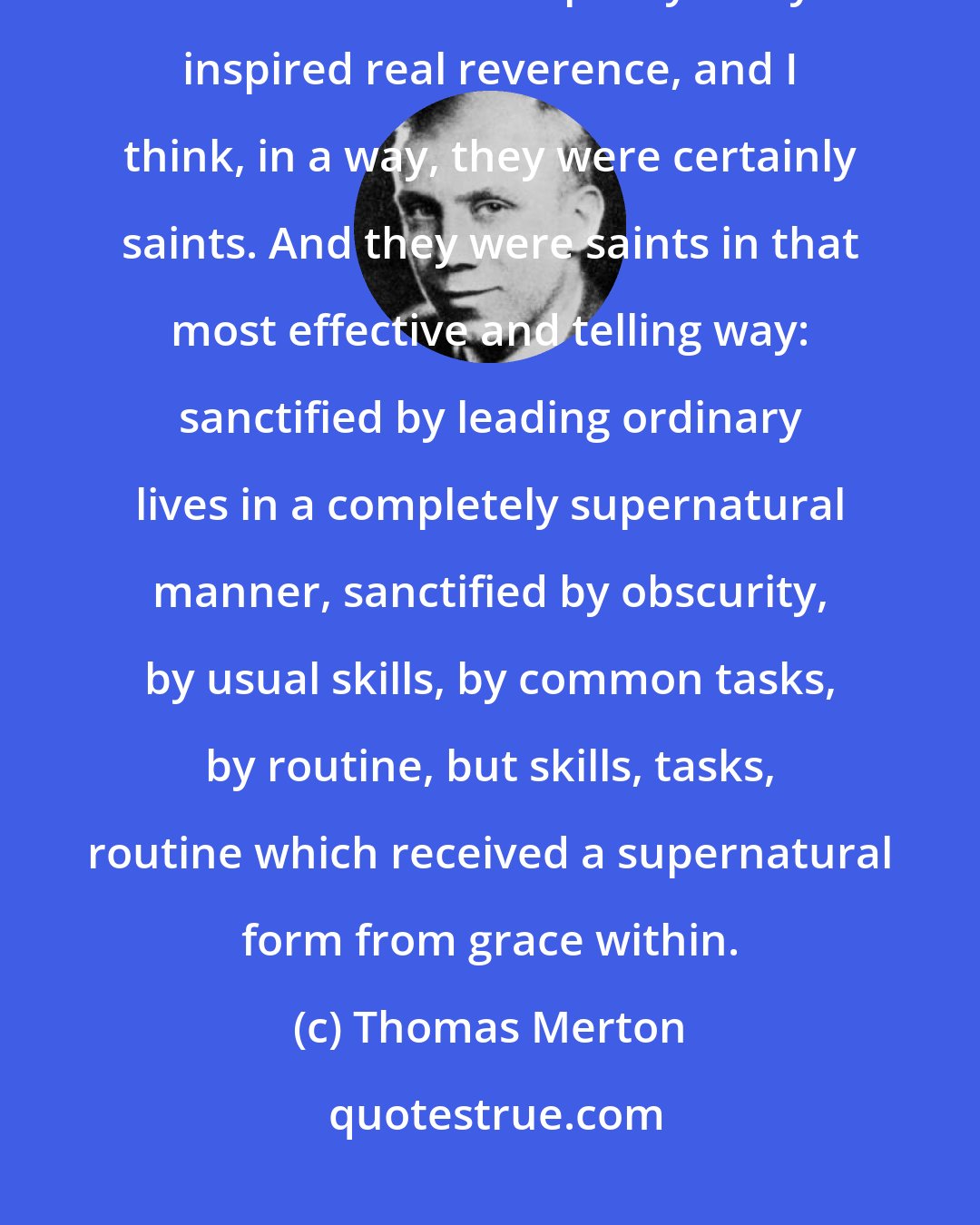 Thomas Merton: I just remember their kindness and goodness to me, and their peacefulness and their utter simplicity. They inspired real reverence, and I think, in a way, they were certainly saints. And they were saints in that most effective and telling way: sanctified by leading ordinary lives in a completely supernatural manner, sanctified by obscurity, by usual skills, by common tasks, by routine, but skills, tasks, routine which received a supernatural form from grace within.