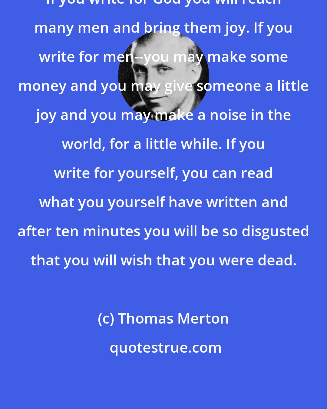 Thomas Merton: If you write for God you will reach many men and bring them joy. If you write for men--you may make some money and you may give someone a little joy and you may make a noise in the world, for a little while. If you write for yourself, you can read what you yourself have written and after ten minutes you will be so disgusted that you will wish that you were dead.