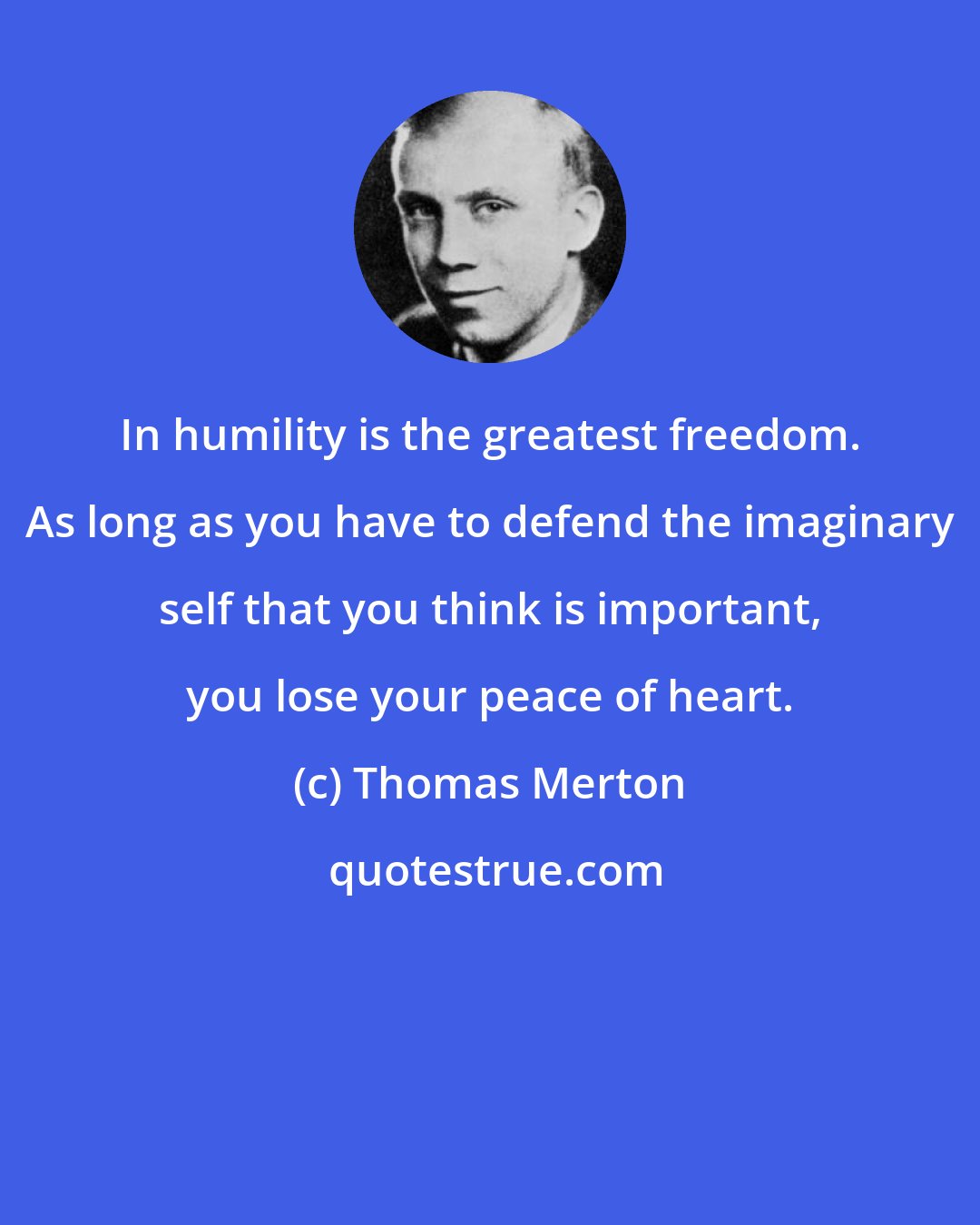 Thomas Merton: In humility is the greatest freedom. As long as you have to defend the imaginary self that you think is important, you lose your peace of heart.