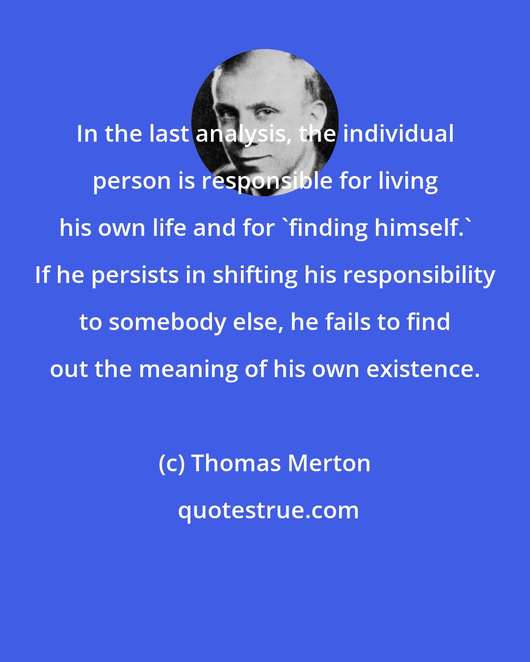 Thomas Merton: In the last analysis, the individual person is responsible for living his own life and for 'finding himself.' If he persists in shifting his responsibility to somebody else, he fails to find out the meaning of his own existence.