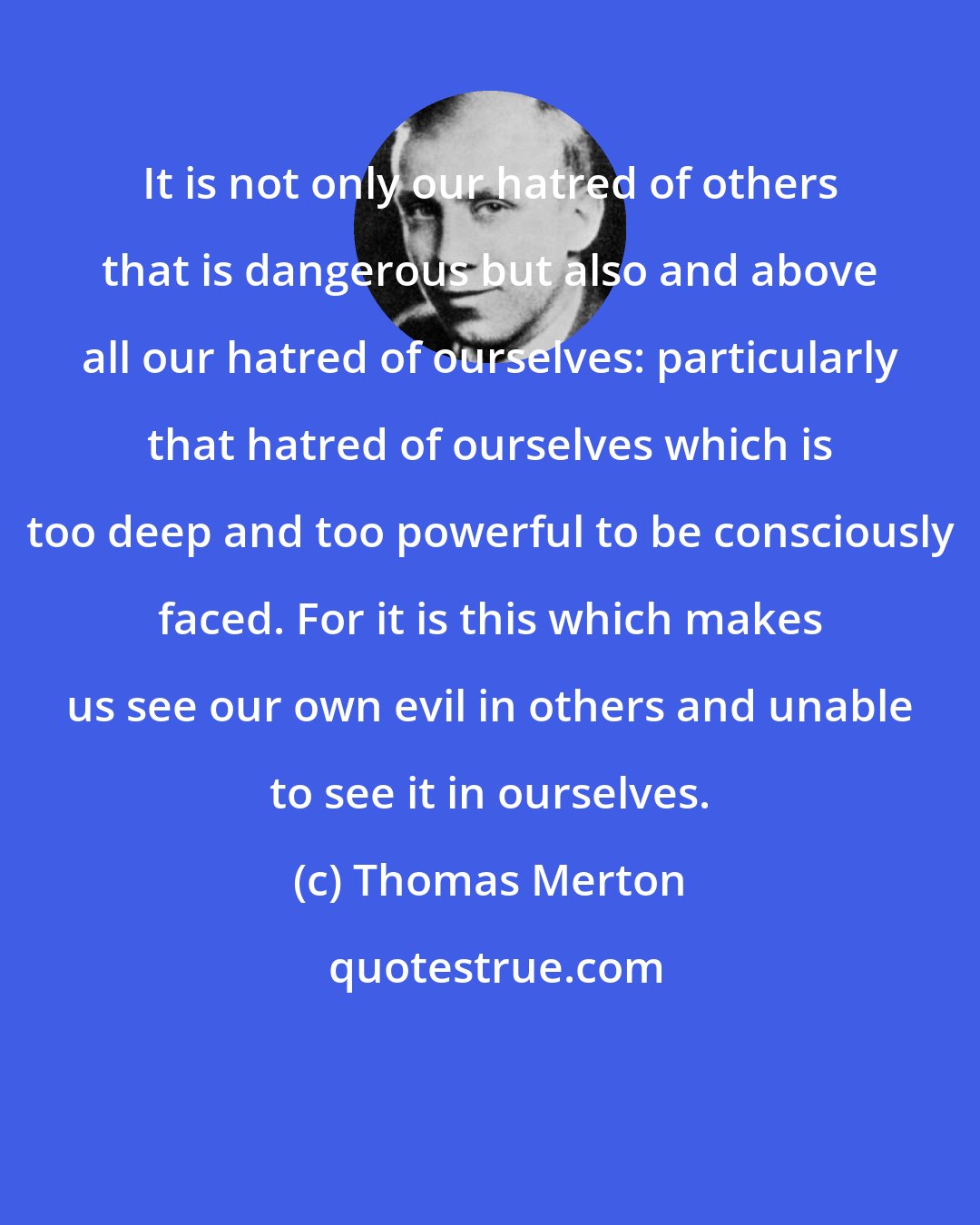 Thomas Merton: It is not only our hatred of others that is dangerous but also and above all our hatred of ourselves: particularly that hatred of ourselves which is too deep and too powerful to be consciously faced. For it is this which makes us see our own evil in others and unable to see it in ourselves.