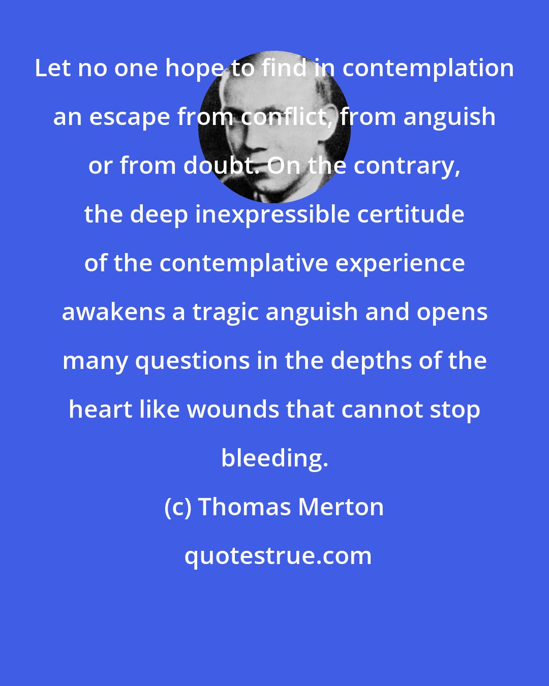 Thomas Merton: Let no one hope to find in contemplation an escape from conflict, from anguish or from doubt. On the contrary, the deep inexpressible certitude of the contemplative experience awakens a tragic anguish and opens many questions in the depths of the heart like wounds that cannot stop bleeding.