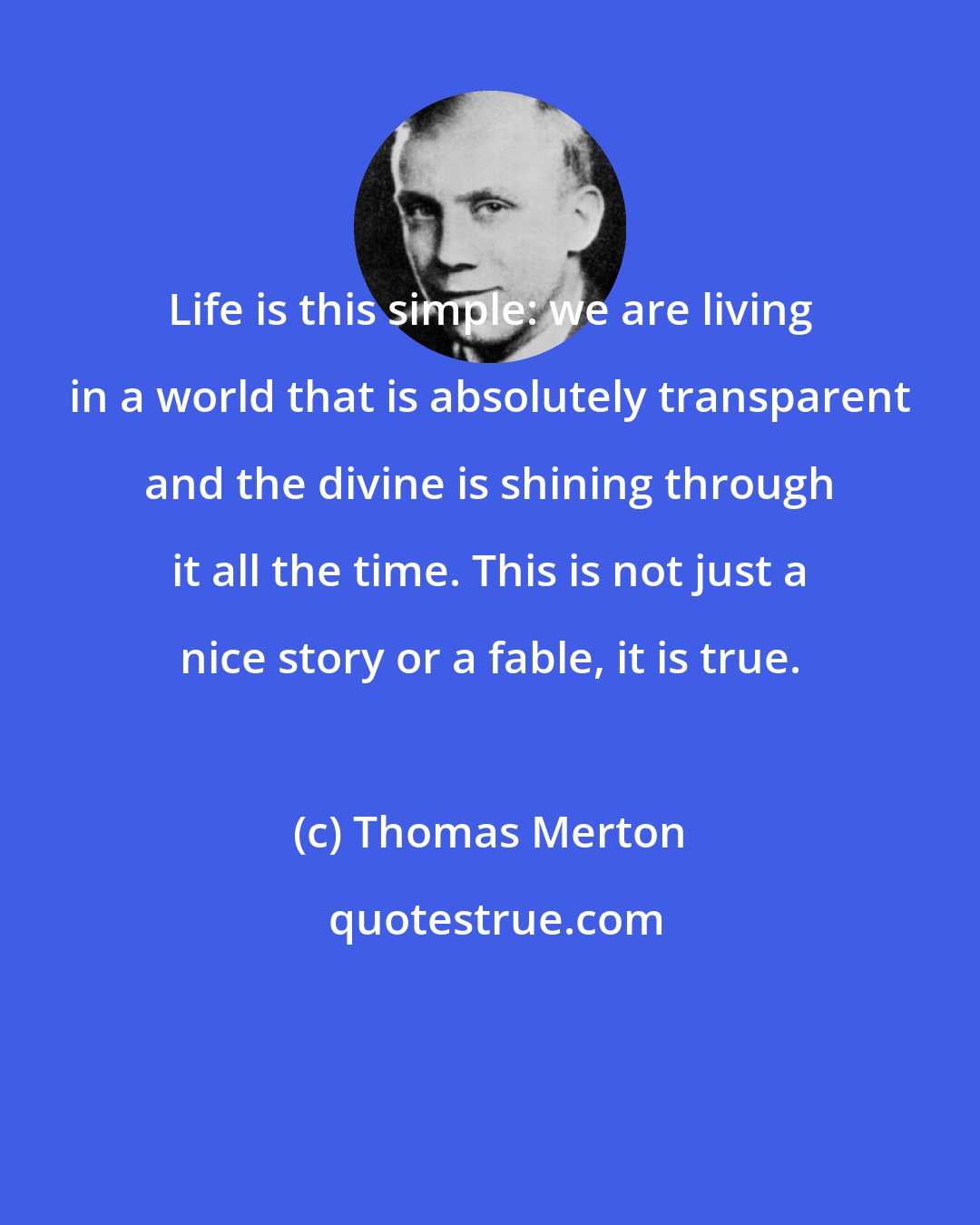 Thomas Merton: Life is this simple: we are living in a world that is absolutely transparent and the divine is shining through it all the time. This is not just a nice story or a fable, it is true.