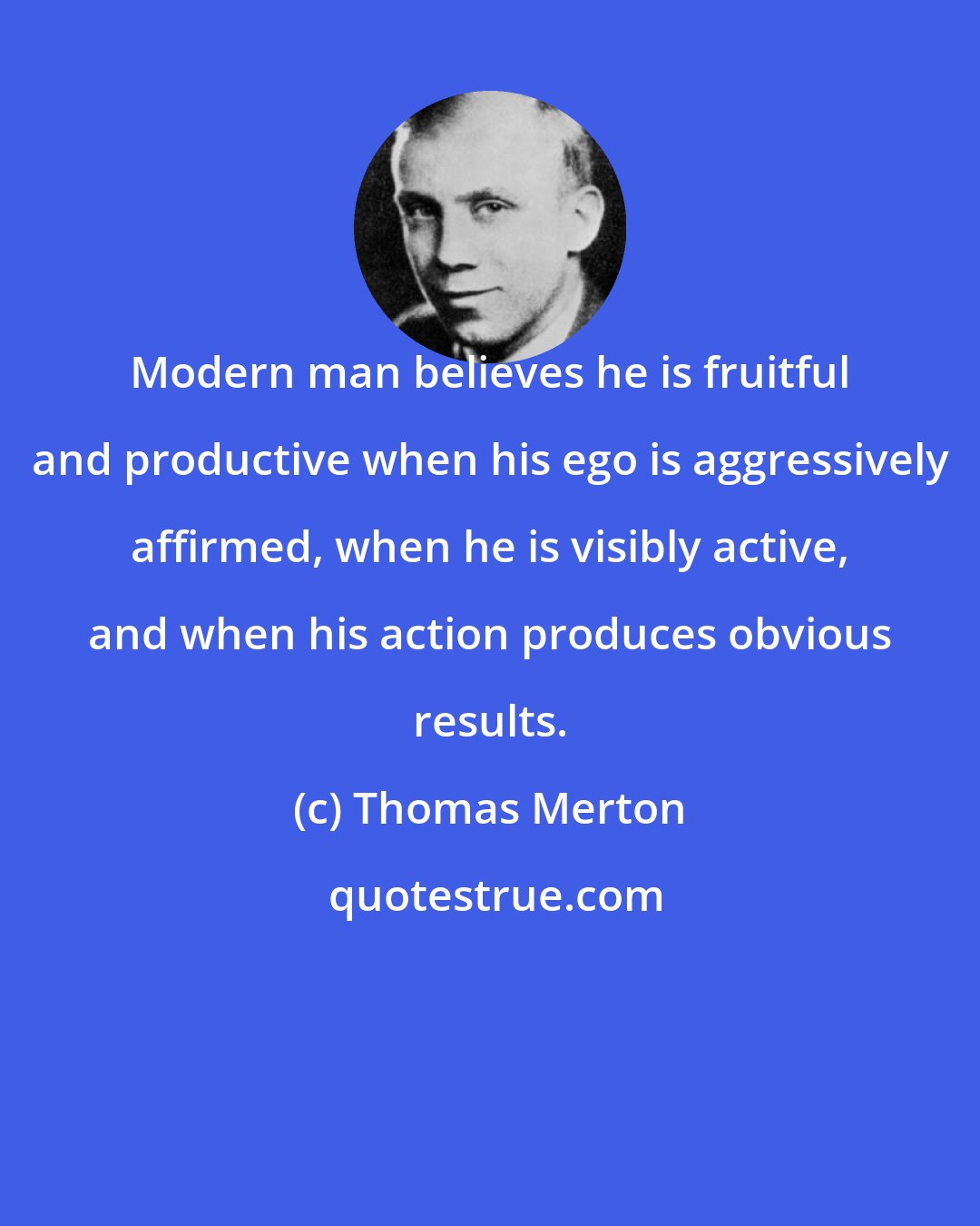 Thomas Merton: Modern man believes he is fruitful and productive when his ego is aggressively affirmed, when he is visibly active, and when his action produces obvious results.