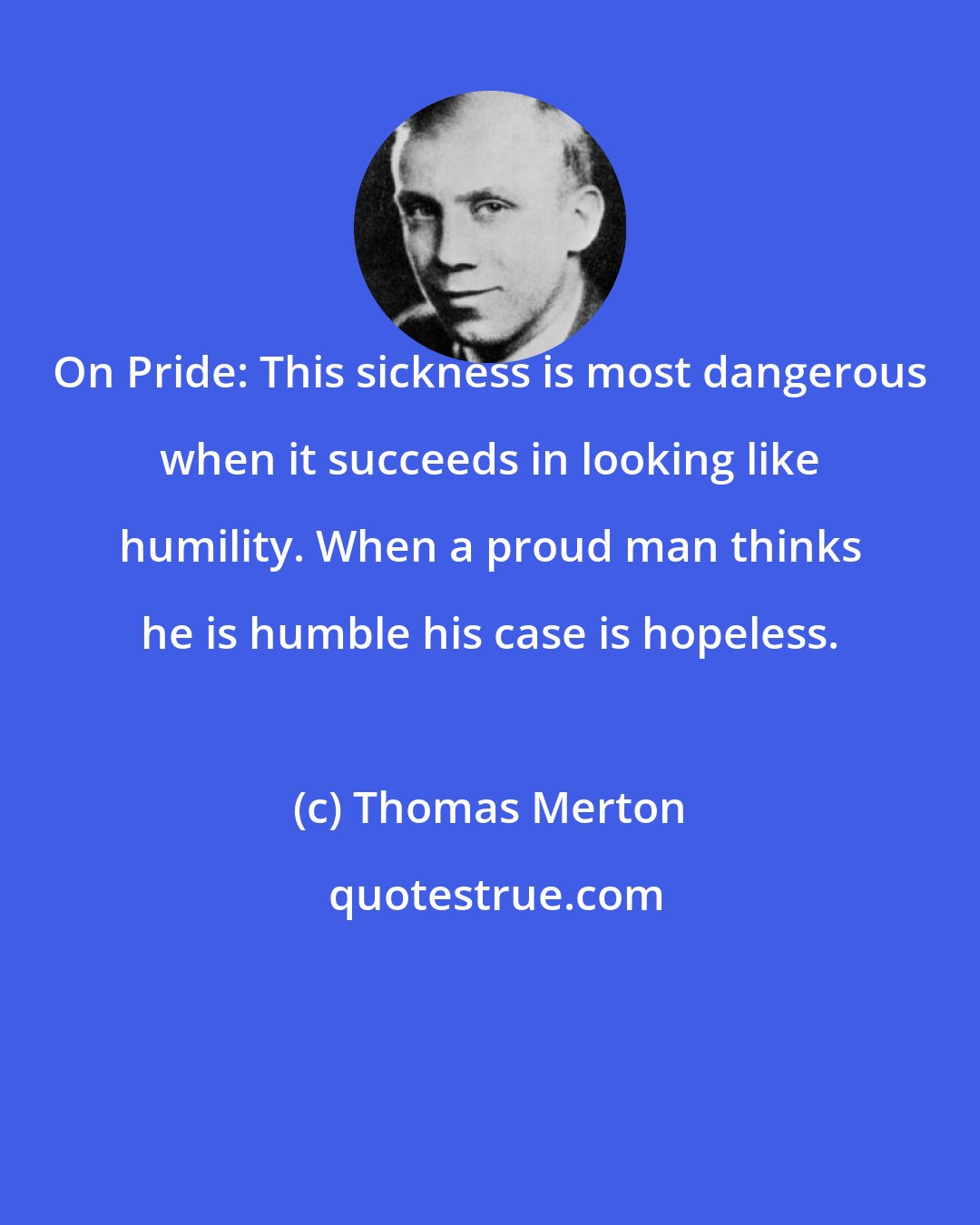 Thomas Merton: On Pride: This sickness is most dangerous when it succeeds in looking like humility. When a proud man thinks he is humble his case is hopeless.