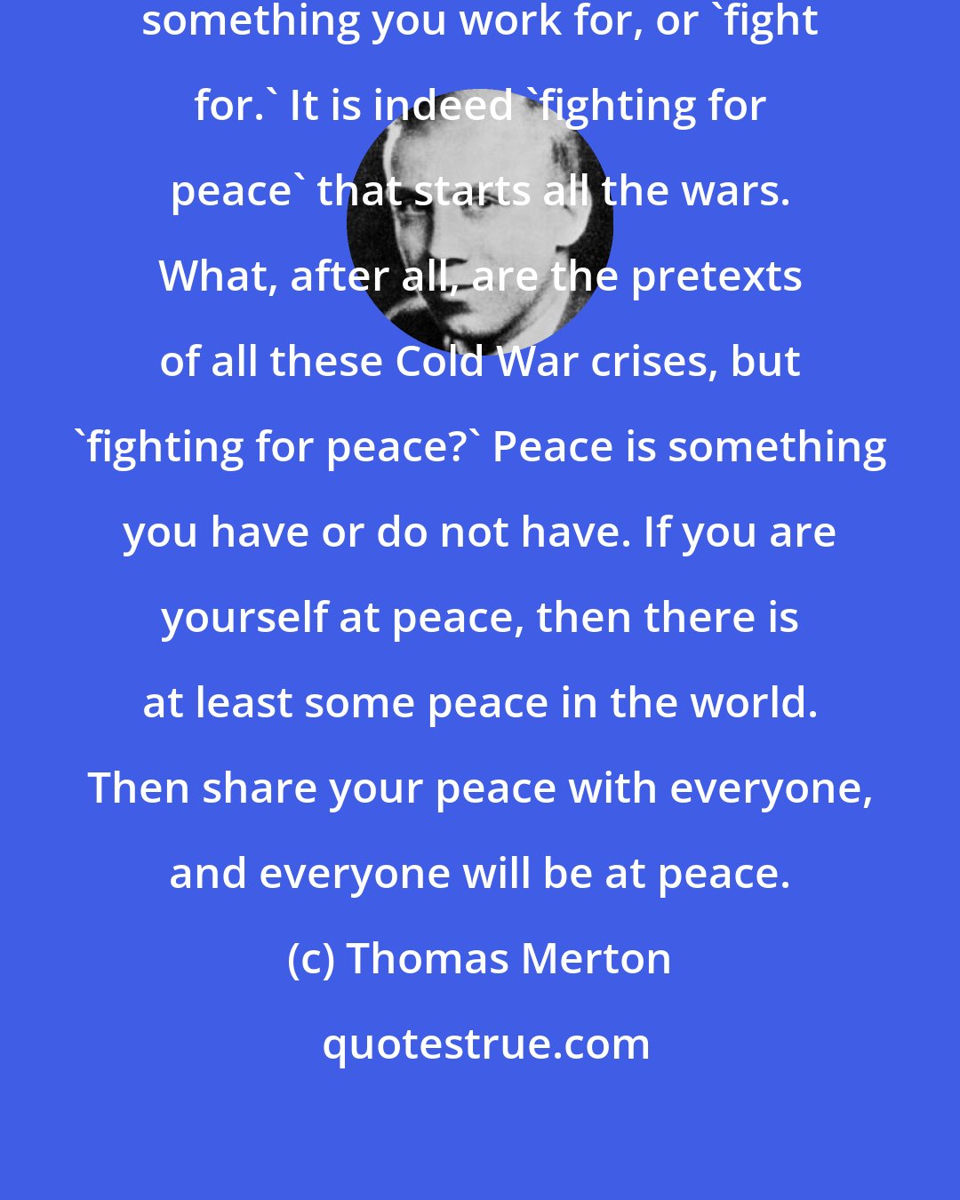 Thomas Merton: Perhaps peace is not, after all, something you work for, or 'fight for.' It is indeed 'fighting for peace' that starts all the wars. What, after all, are the pretexts of all these Cold War crises, but 'fighting for peace?' Peace is something you have or do not have. If you are yourself at peace, then there is at least some peace in the world. Then share your peace with everyone, and everyone will be at peace.