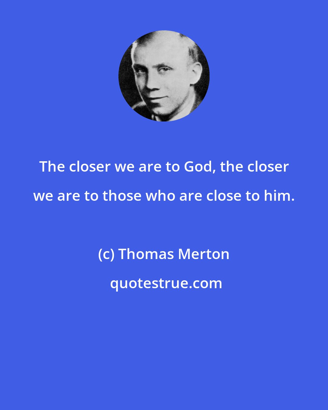 Thomas Merton: The closer we are to God, the closer we are to those who are close to him.