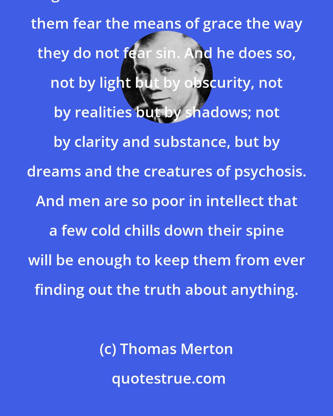 Thomas Merton: The devil is no fool. He can get people feeling about heaven the way they ought to feel about hell. He can make them fear the means of grace the way they do not fear sin. And he does so, not by light but by obscurity, not by realities but by shadows; not by clarity and substance, but by dreams and the creatures of psychosis. And men are so poor in intellect that a few cold chills down their spine will be enough to keep them from ever finding out the truth about anything.